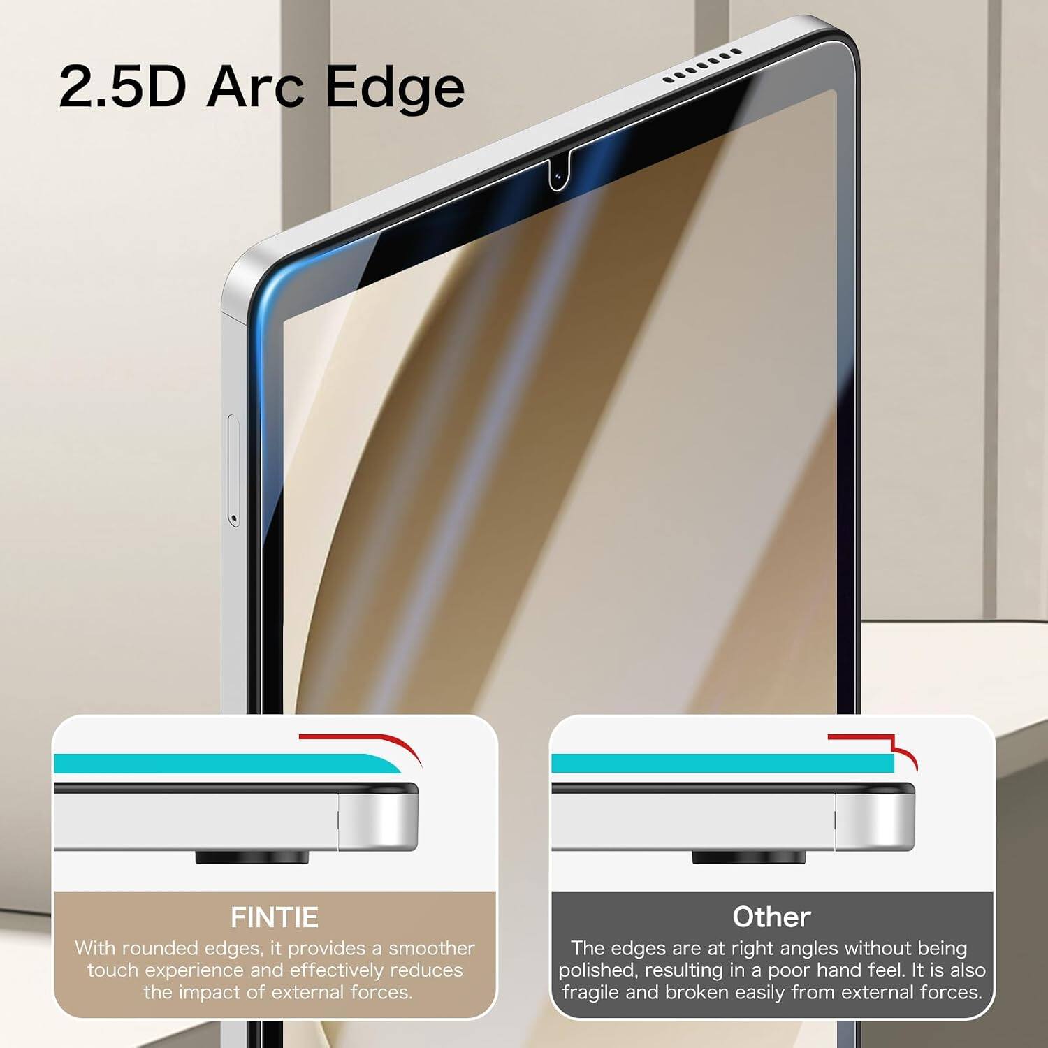 2.5D Arc Edge

FINTIE
With rounded edges, it provides a smoother touch experience and effectively reduces the impact of external forces.

Other
The edges are at right angles without being polished, resulting in a poor hand feel. It is also fragile and broken easily from external forces.