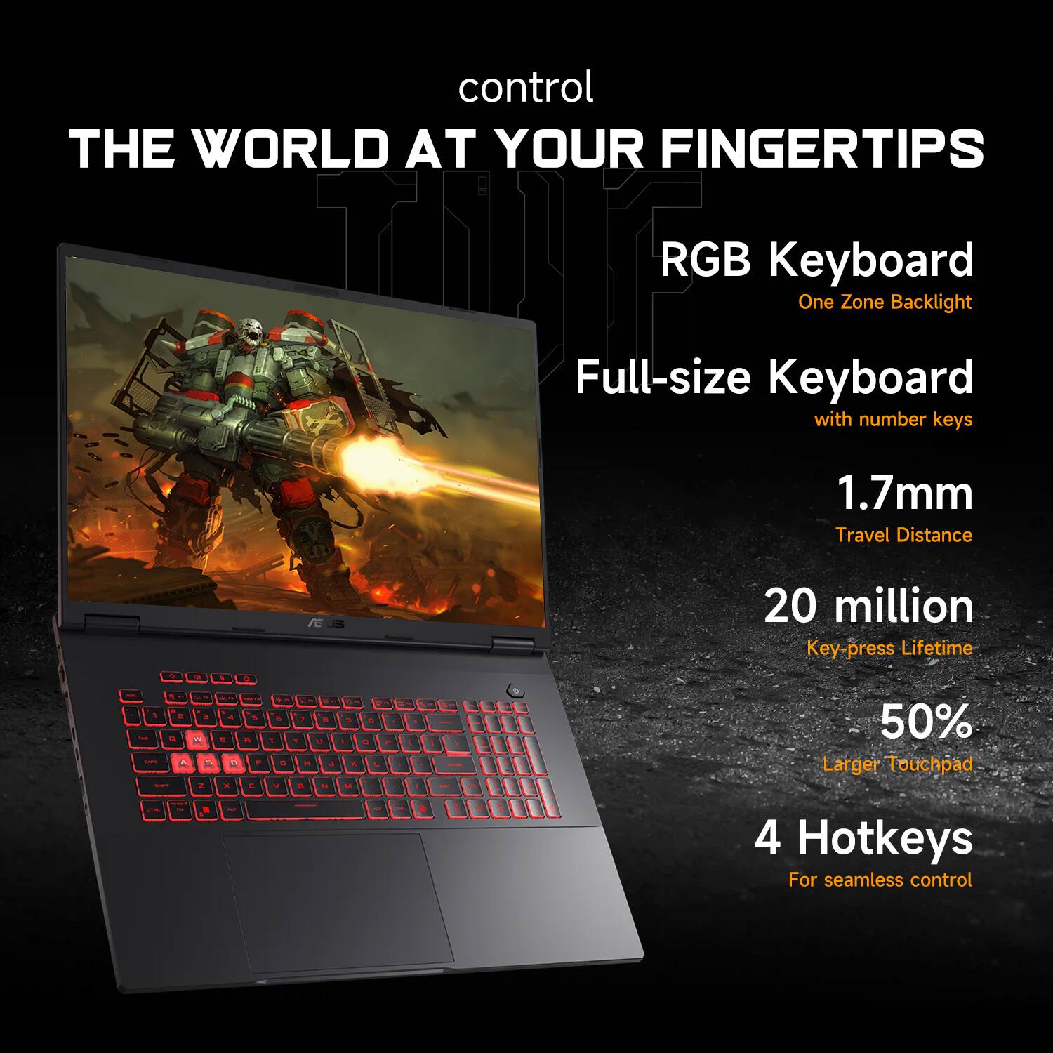 control THE WORLD AT YOUR FINGERTIPS

- RGB Keyboard
  - One Zone Backlight

- Full-size Keyboard
  - with number keys

- 1.7mm Travel Distance

- 20 million Key-press Lifetime

- 50% Larger Touchpad

- 4 Hotkeys
  - For seamless control