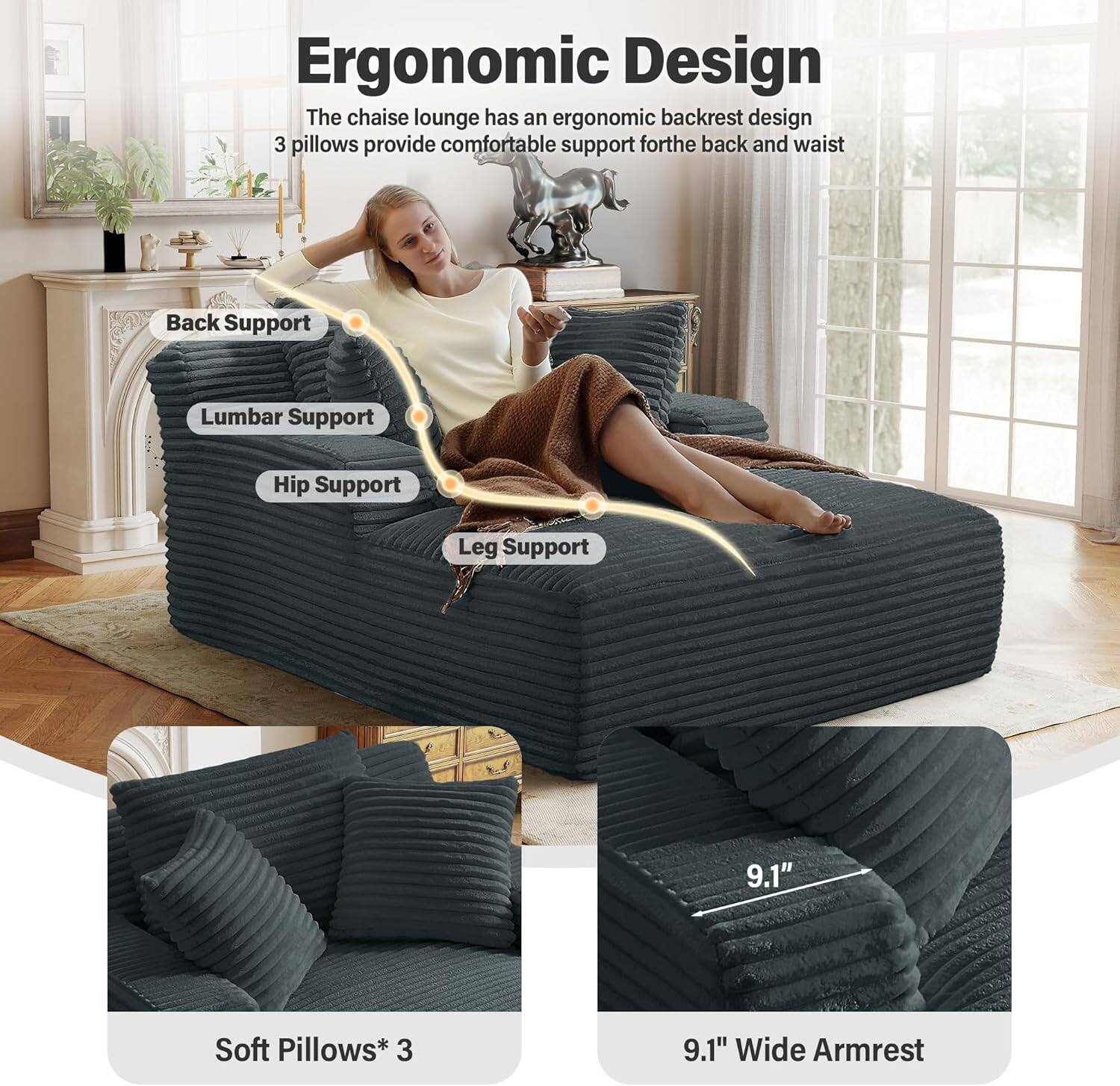 Ergonomic Design

The chaise lounge has an ergonomic backrest design. 3 pillows provide comfortable support for the back and waist.

- Back Support
- Lumbar Support
- Hip Support
- Leg Support

Soft Pillows* 3

9.1" Wide Armrest
