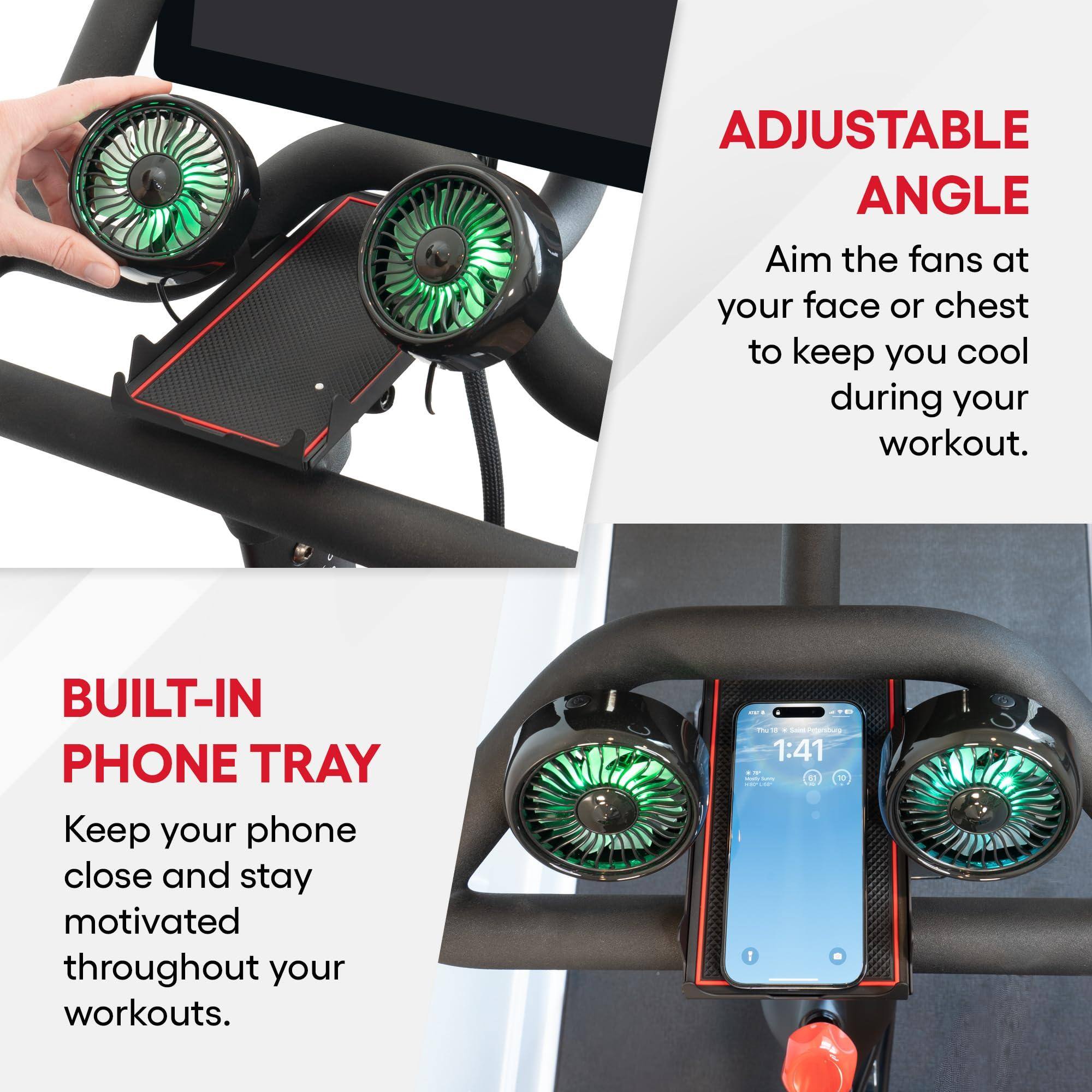 **ADJUSTABLE ANGLE**  
Aim the fans at your face or chest to keep you cool during your workout.

**BUILT-IN PHONE TRAY**  
Keep your phone close and stay motivated throughout your workouts.
