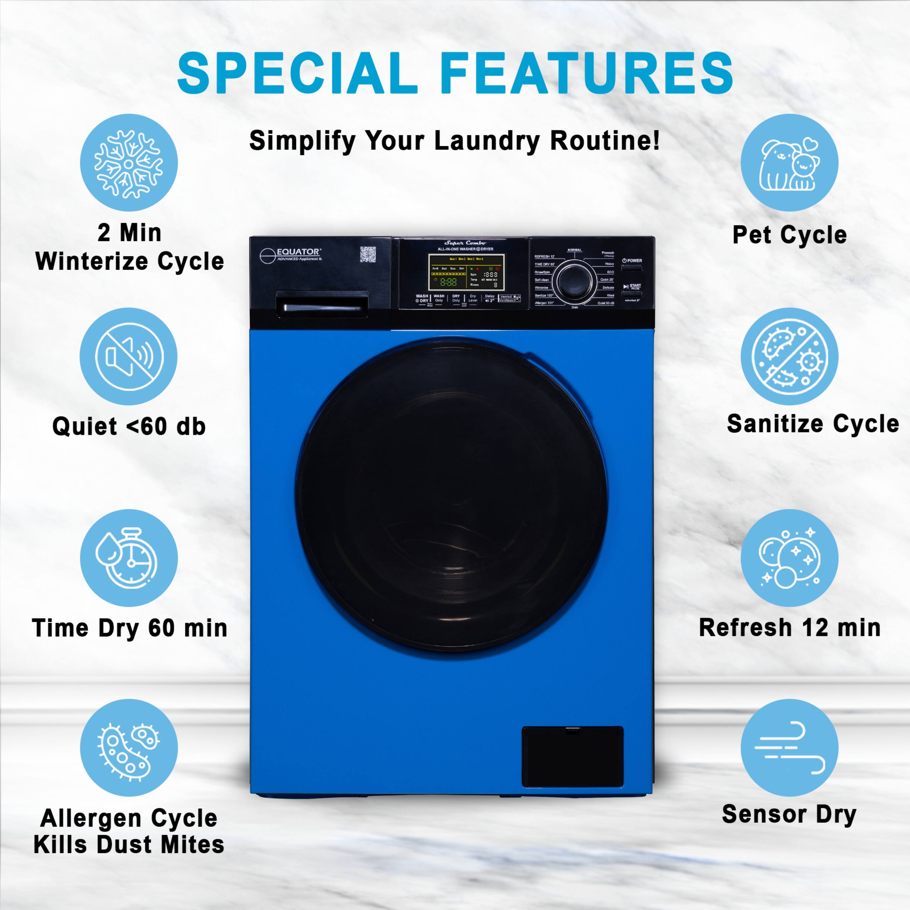 SPECIAL FEATURES  
Simplify Your Laundry Routine!  
2 Min Winterize Cycle  
Quiet <60 db  
Time Dry 60 min  
Allergen Cycle Kills Dust Mites  
Sensor Dry  
Pet Cycle  
Sanitize Cycle  
Refresh 12 min