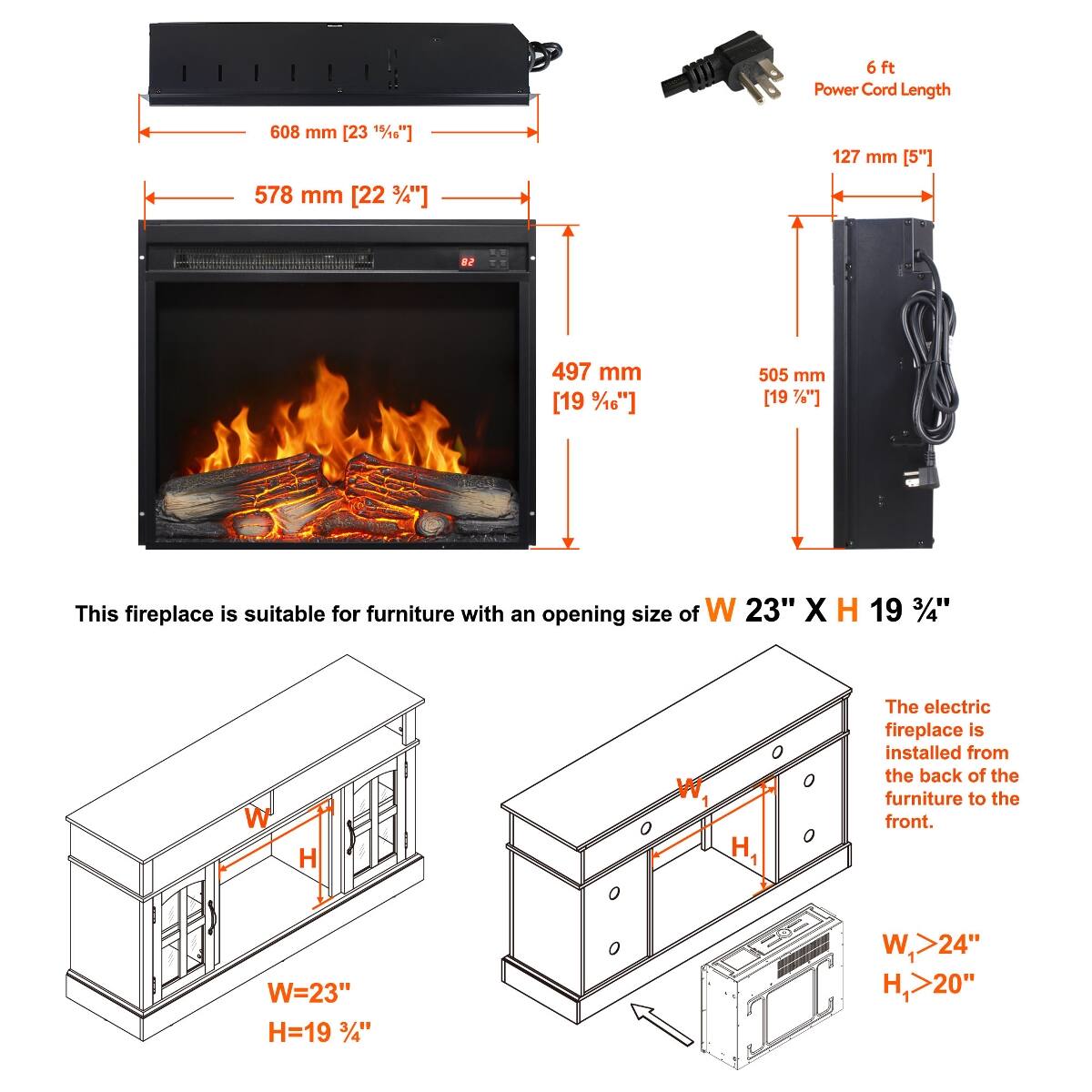 6ft Power Cord Length

608 mm [23 15/16"]
578 mm [22 3/4"]
127 mm [5"]
497 mm [19 1/16"]
505 mm [19 1/4"]

This fireplace is suitable for furniture with an opening size of W 23" X H 19 3/4"

W
H
W
H1

The electric fireplace is installed from the back of the furniture to the front.

W=23" H=19 3/4"
W1>24" H1>20"