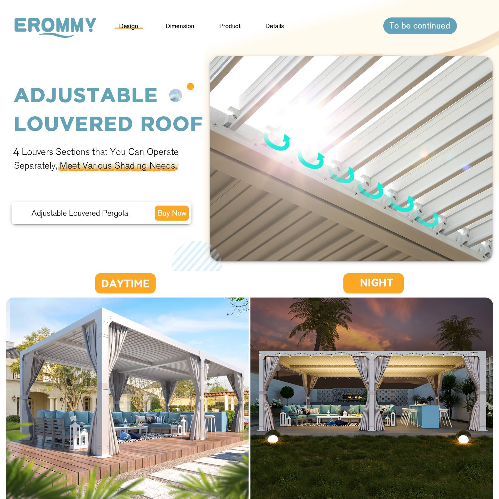 EROMMY  
Design Dimension Product Details To be continued

ADJUSTABLE LOUVERED ROOF

4 Louvers Sections that You Can Operate Separately, Meet Various Shading Needs.

Adjustable Louvered Pergola  
Buy Now

DAYTIME  
NIGHT