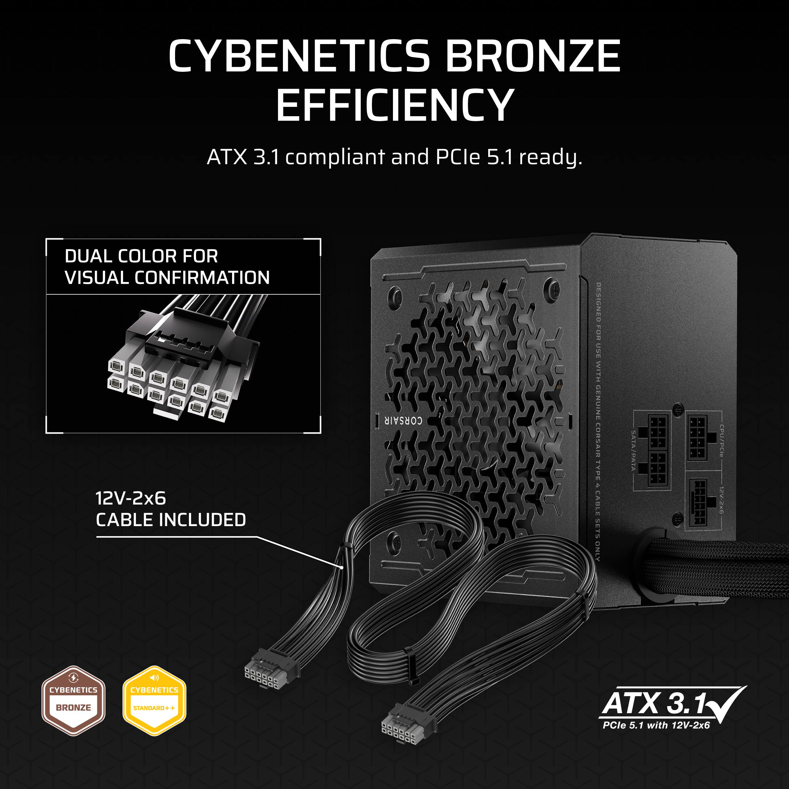 CYBENETICS BRONZE EFFICIENCY
ATX 3.1 compliant and PCIe 5.1 ready.
DUAL COLOR FOR VISUAL CONFIRMATION
12V-2x6 CABLE INCLUDED

CORSAIR RESIGNED FOR USE WITH SENIINE CORSAIR - VPE a CABLE SETS ONLY SATA/PATA
LYMENETICS BRONZE
LYBENETICS STARGARET
ATX 3.1 PCIe 5.1 with 12V-2x6