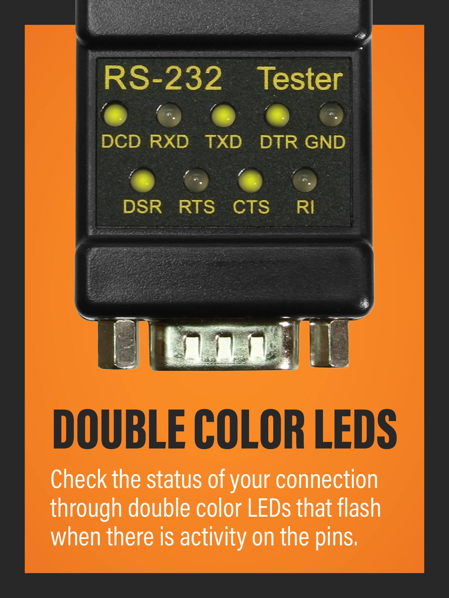 RS-232 Tester  
DCD RXD TXD DTR GND DSR RTS CTS RI  

DOUBLE COLOR LEDs  
Check the status of your connection through double color LEDs that flash when there is activity on the pins.
