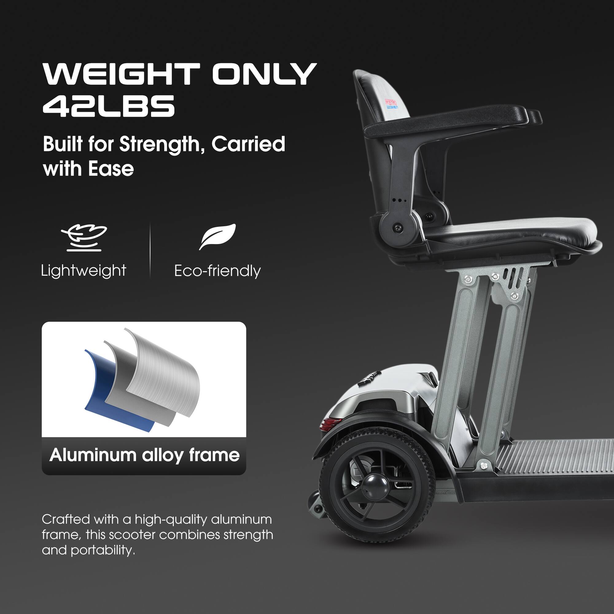 **WEIGHT ONLY 42LBS**

Built for Strength, Carried with Ease

- Lightweight
- Eco-friendly

**Aluminum alloy frame**

Crafted with a high-quality aluminum frame, this scooter combines strength and portability.