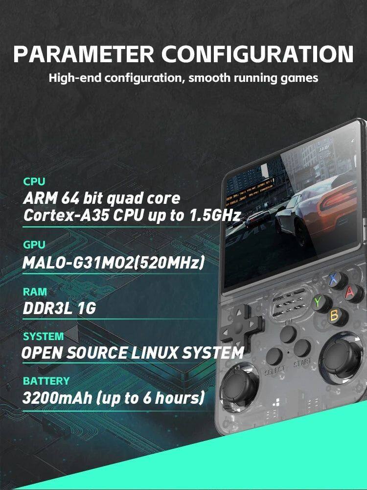 PARAMETER CONFIGURATION  
High-end configuration, smooth running games  

CPU  
ARM 64 bit quad core Cortex-A35 CPU up to 1.5GHz  

GPU  
MALO-G31M02(520MHz)  

RAM  
DDR3L 1G  

SYSTEM  
OPEN SOURCE LINUX SYSTEM  

BATTERY  
3200mAh (up to 6 hours)