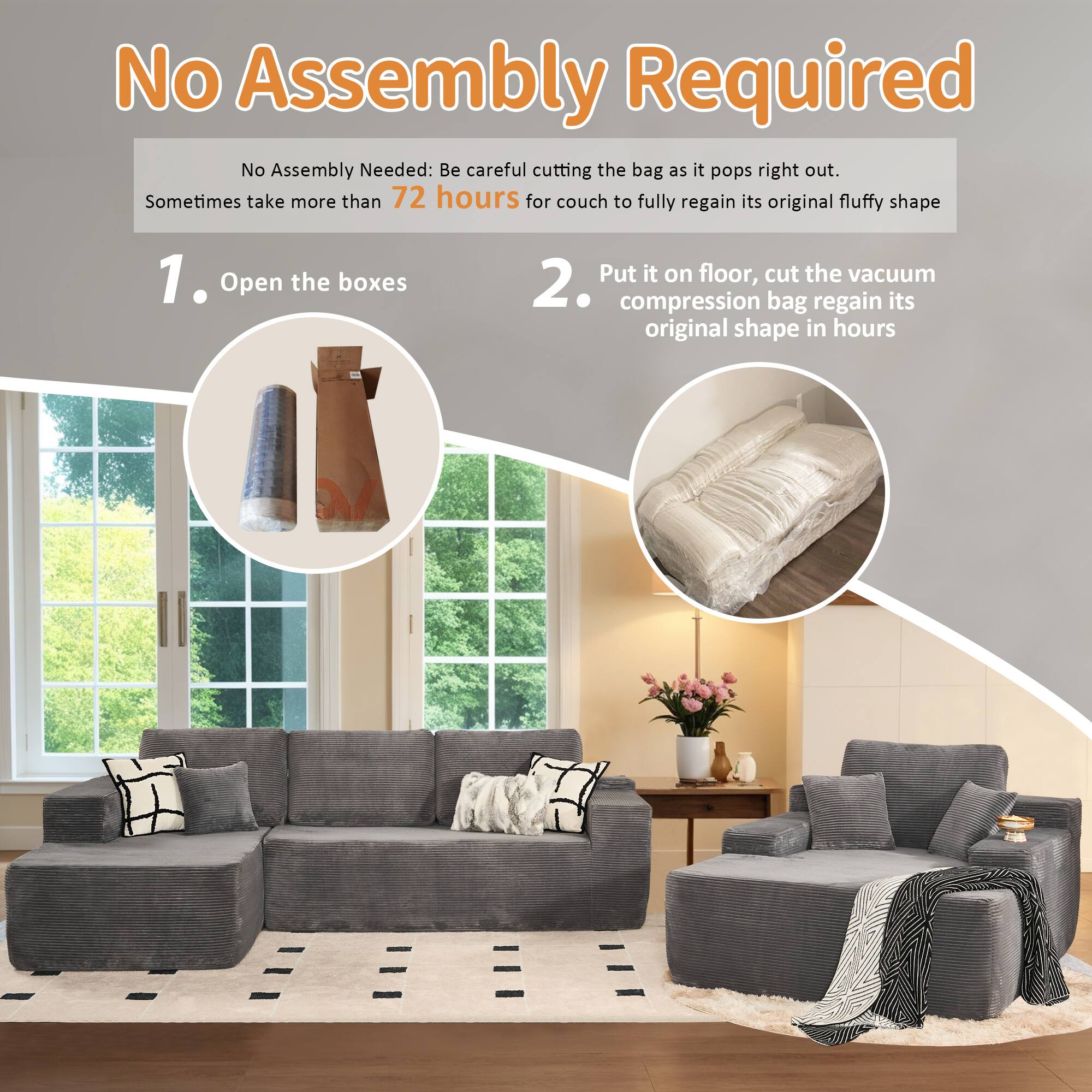 No Assembly Required

No Assembly Needed: Be careful cutting the bag as it pops right out. Sometimes take more than 72 hours for couch to fully regain its original fluffy shape

1. Open the boxes

2. Put it on floor, cut the vacuum compression bag regain its original shape in hours