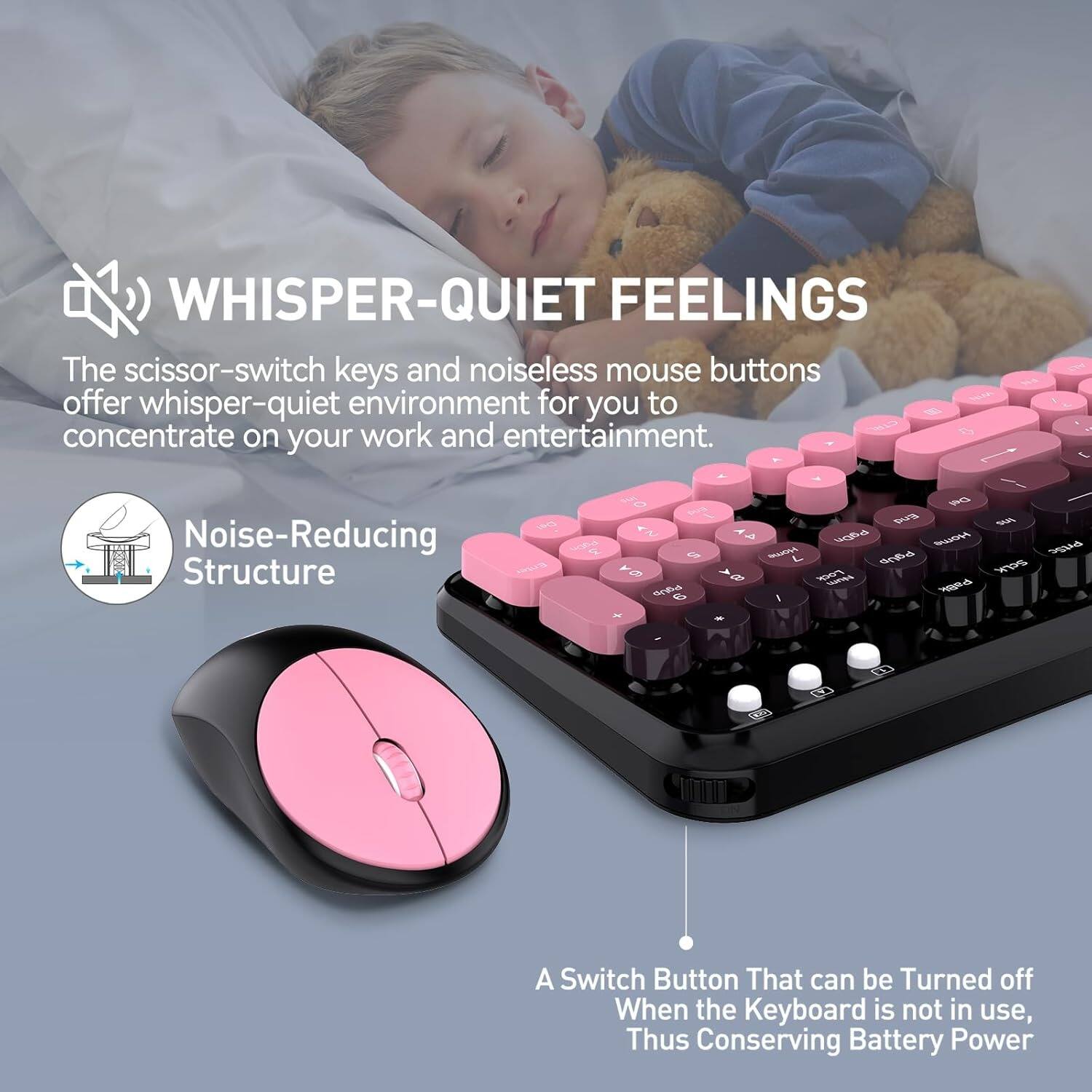 **WHISPER-QUIET FEELINGS**

The scissor-switch keys and noiseless mouse buttons offer whisper-quiet environment for you to concentrate on your work and entertainment.

**Noise-Reducing Structure**

A Switch Button That can be Turned off When the Keyboard is not in use, Thus Conserving Battery Power