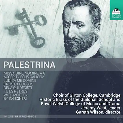 PALESTRINA
MISSA SINE NOMINE A 6
ACCEPIT JESUS CALICEM
JUDICA ME DOMINE
UNUS EX DUOBUS
DEUS QUI DEDISTI
TU ES PETRUS
WITH MOTETS
BY INGEGNERI
Choir of Girton College, Cambridge
Historic Brass of the Guildhall School and Royal Welsh College of Music and Drama
Jeremy West, leader
Gareth Wilson, director
INCLUDES FIRST RECORDINGS