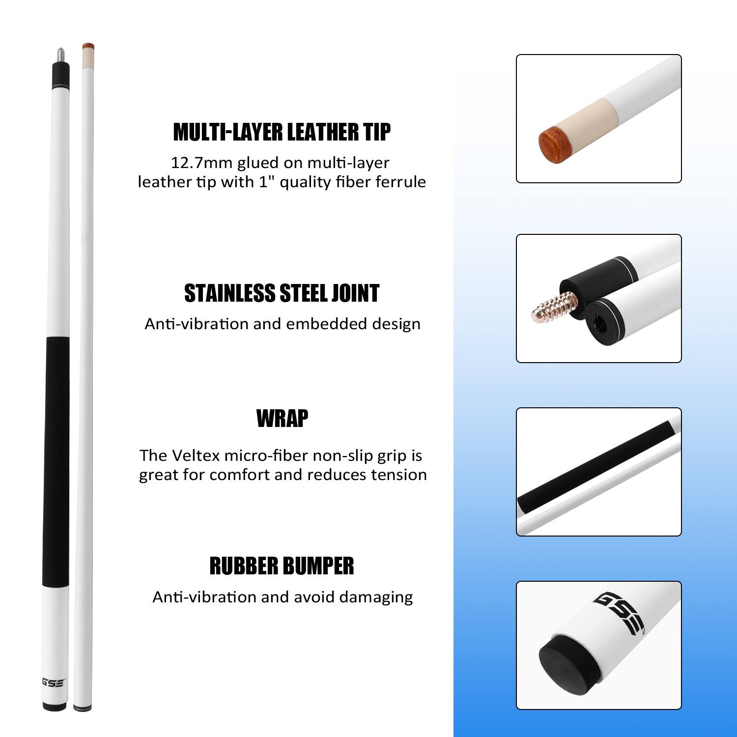 MULTI-LAYER LEATHER TIP 12.7mm glued on multi-layer leather tip with 1" quality fiber ferrule
STAINLESS STEEL JOINT Anti-vibration and embedded design
WRAP The Veltex micro-fiber non-slip grip is great for comfort and reduces tension
RUBBER BUMPER Anti-vibration and avoid damaging GSS