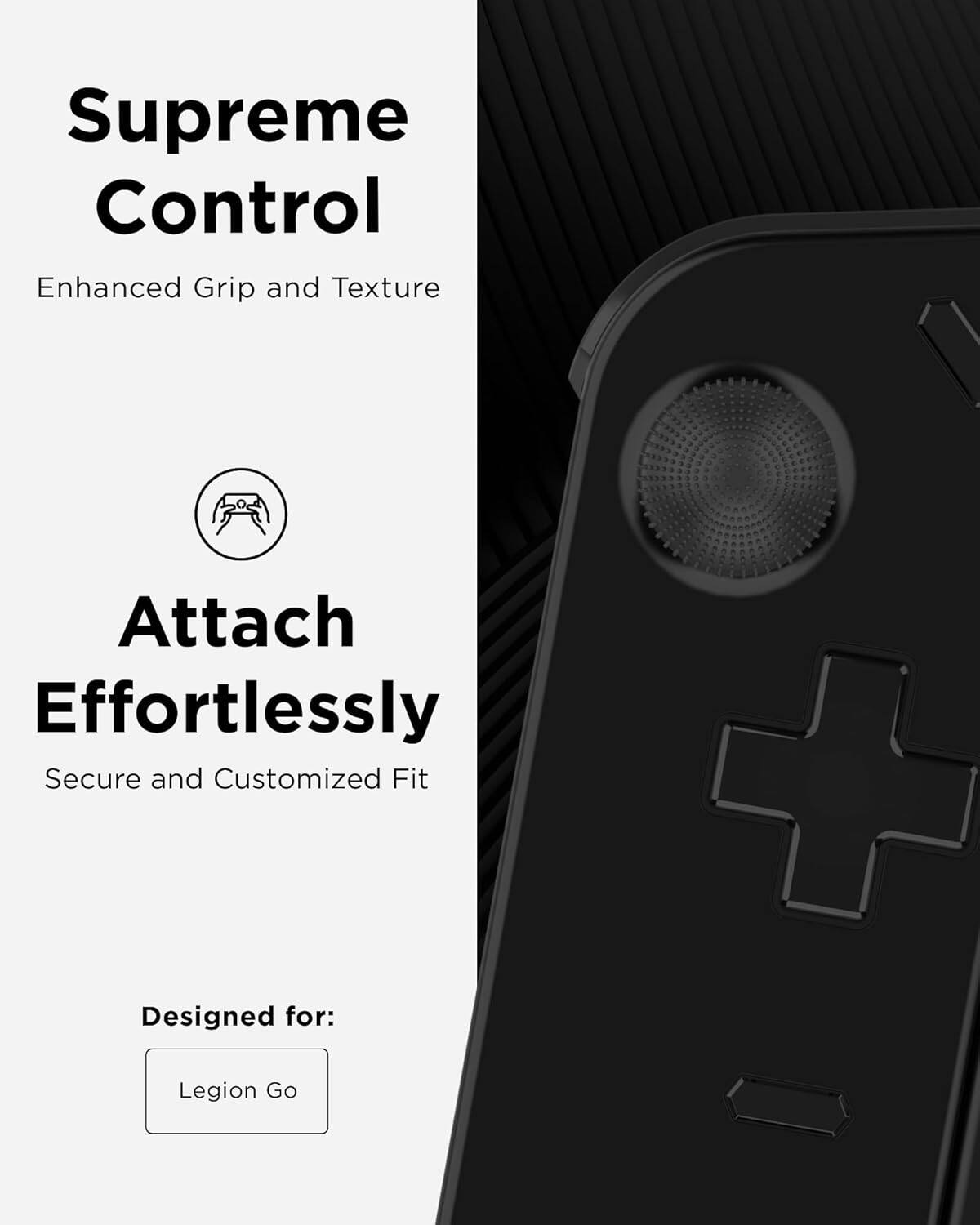 Supreme Control Enhanced Grip and Texture

Attach Effortlessly Secure and Customized Fit

Designed for: Legion Go