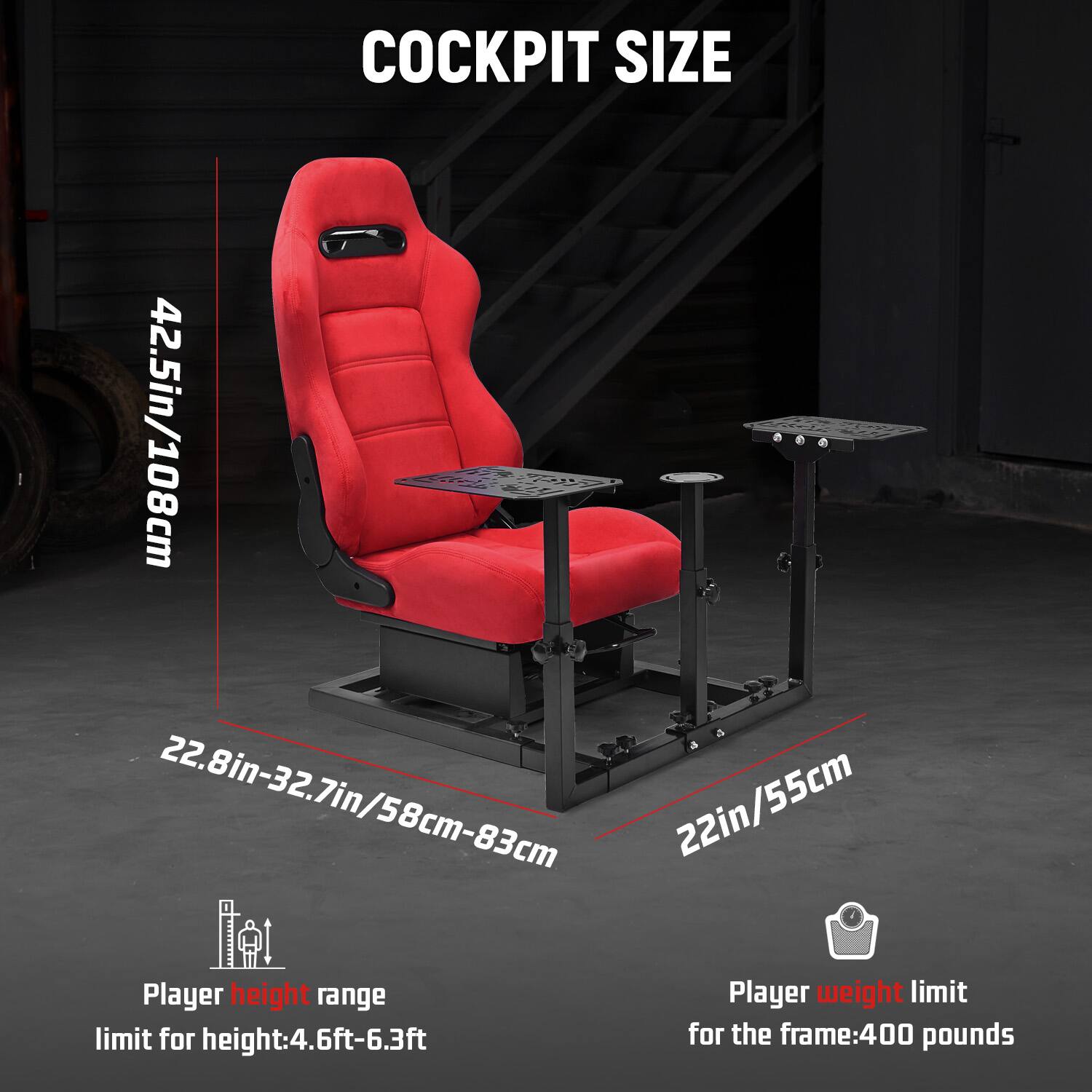 COCKPIT SIZE  
42.5in/108cm  
22.8in-32.7in/58cm-83cm  
22in/55cm  

Player height range  
limit for height: 4.6ft-6.3ft  

Player weight limit  
for the frame: 400 pounds