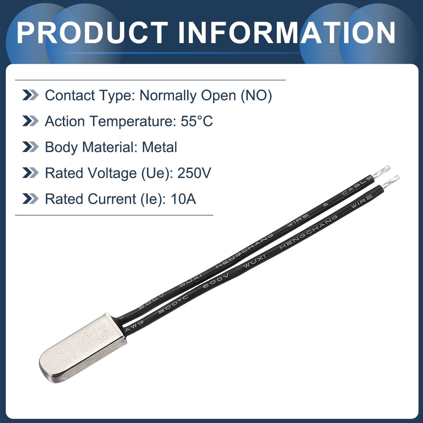 PRODUCT INFORMATION

- Contact Type: Normally Open (NO)
- Action Temperature: 55°C
- Body Material: Metal
- Rated Voltage (Ue): 250V
- Rated Current (le): 10A

CABLE
WIRE
HENGCHANG
HENSCHANG
WUXI
WO
I
600V
PAN
200°C
Cac
AWO
9700
55°C
KSD
10A
250V