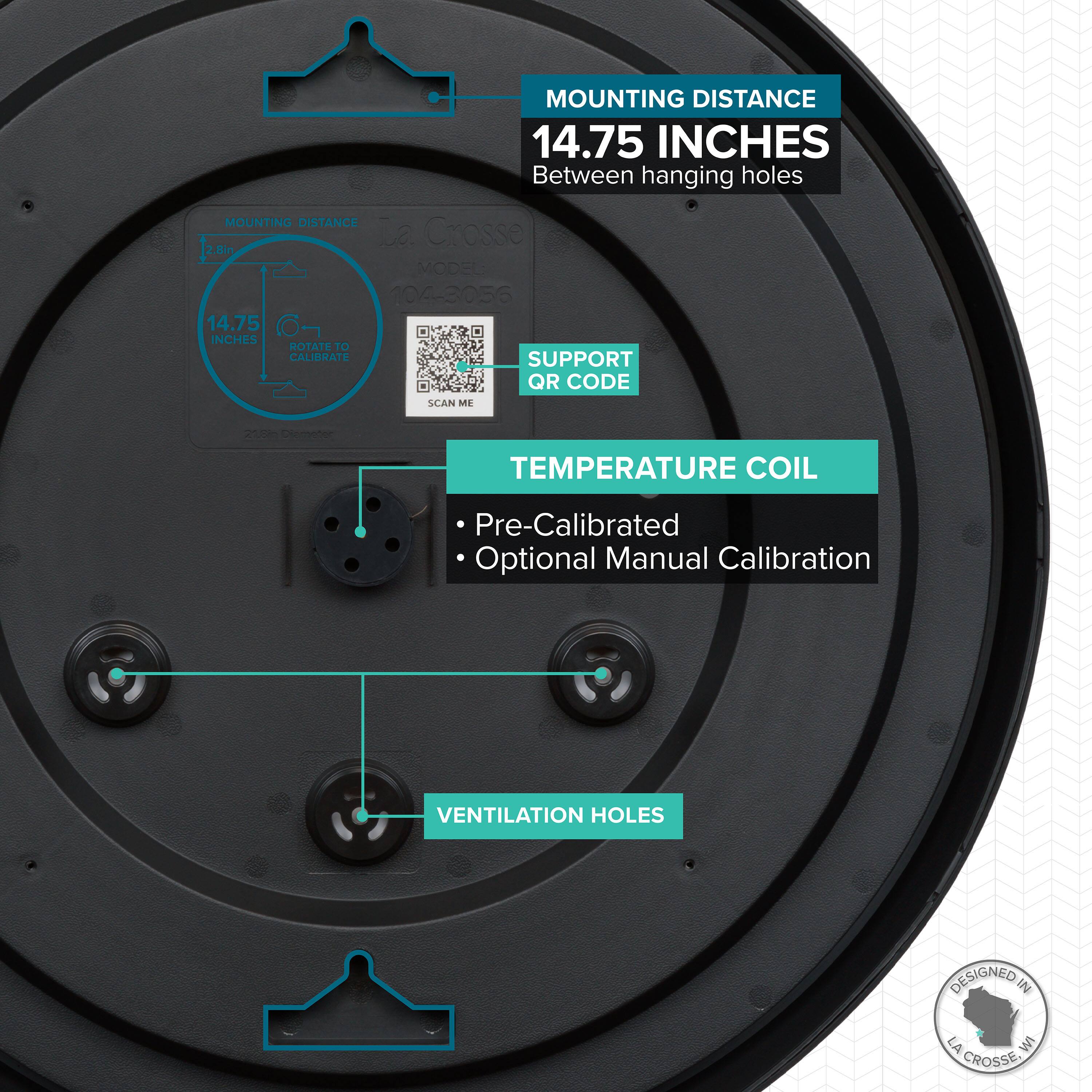 MOUNTING DISTANCE  
14.75 INCHES  
Between hanging holes  

La Crosse  
MODEL 104-3056  

SUPPORT QR CODE  
SCAN ME  

TEMPERATURE COIL  
- Pre-Calibrated  
- Optional Manual Calibration  

VENTILATION HOLES  

DESIGNED IN LA CROSSE, WI