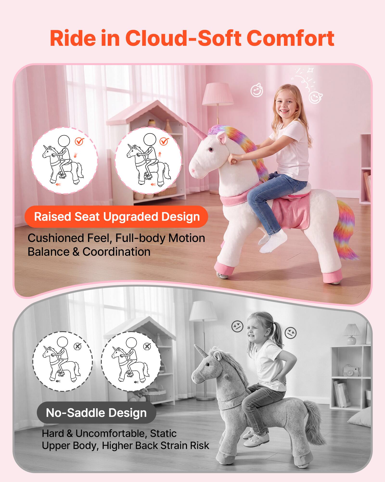 Ride in Cloud-Soft Comfort

Raised Seat Upgraded Design
Cushioned Feel, Full-body Motion Balance & Coordination

No-Saddle Design
Hard & Uncomfortable, Static Upper Body, Higher Back Strain Risk