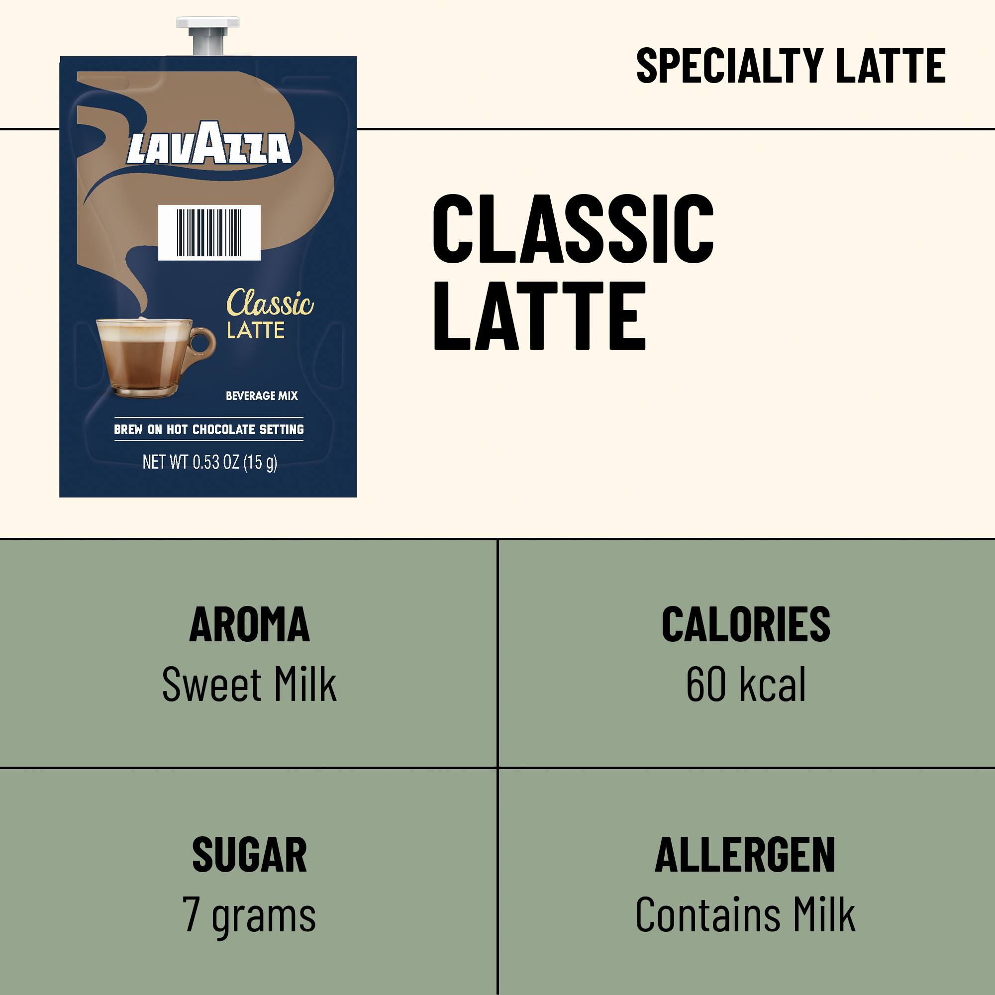 LAVAZZA Classic LATTE  
SPECIALTY LATTE CLASSIC LATTE  
BEVERAGE MIX  
BREW ON HOT CHOCOLATE SETTING  
NET WT 0.53 OZ (15 g)  
AROMA Sweet Milk  
CALORIES 60 kcal  
SUGAR 7 grams  
ALLERGEN Contains Milk