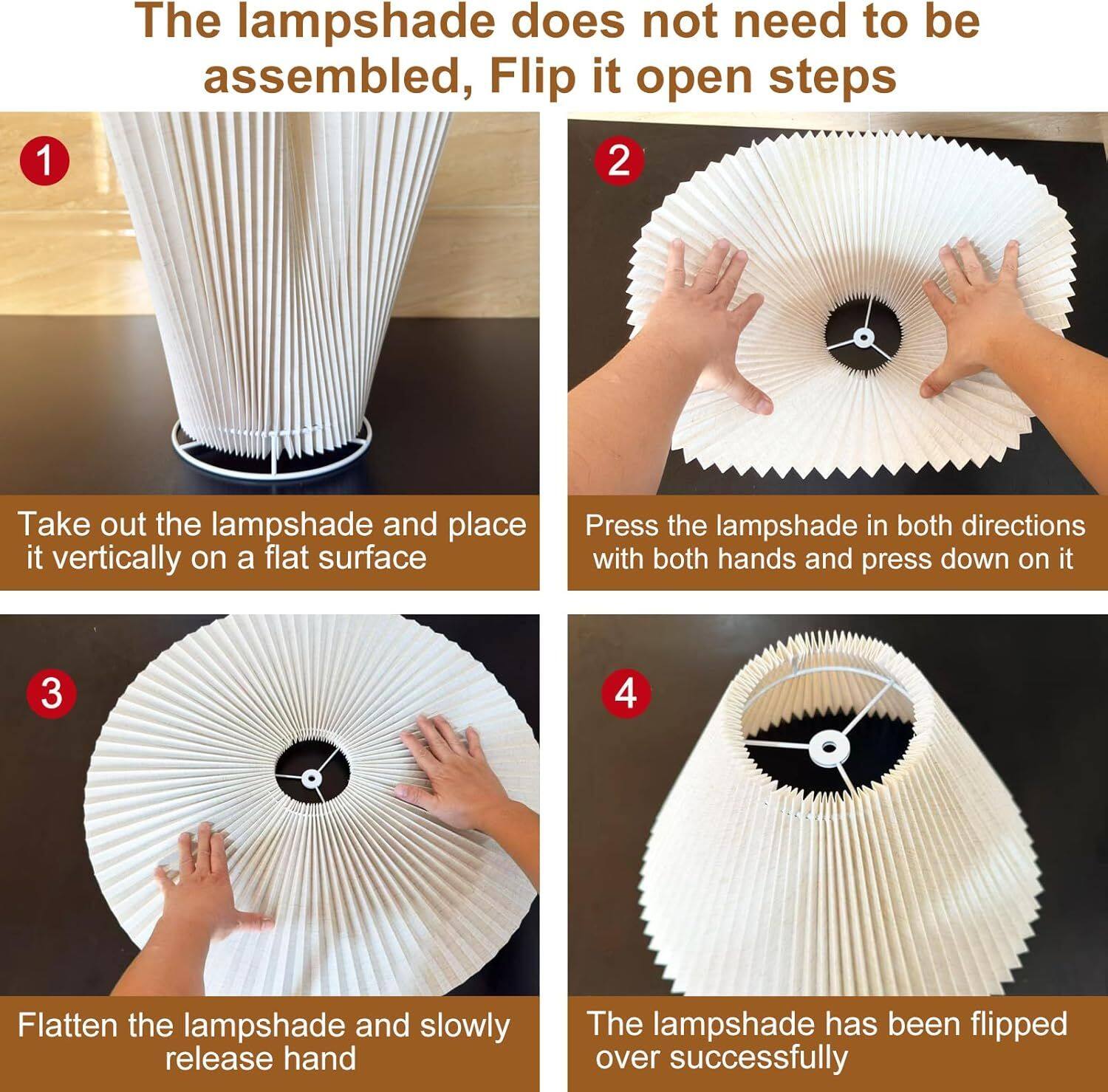 The lampshade does not need to be assembled, Flip it open steps

1. Take out the lampshade and place it vertically on a flat surface
2. Press the lampshade in both directions with both hands and press down on it
3. Flatten the lampshade and slowly release hand
4. The lampshade has been flipped over successfully