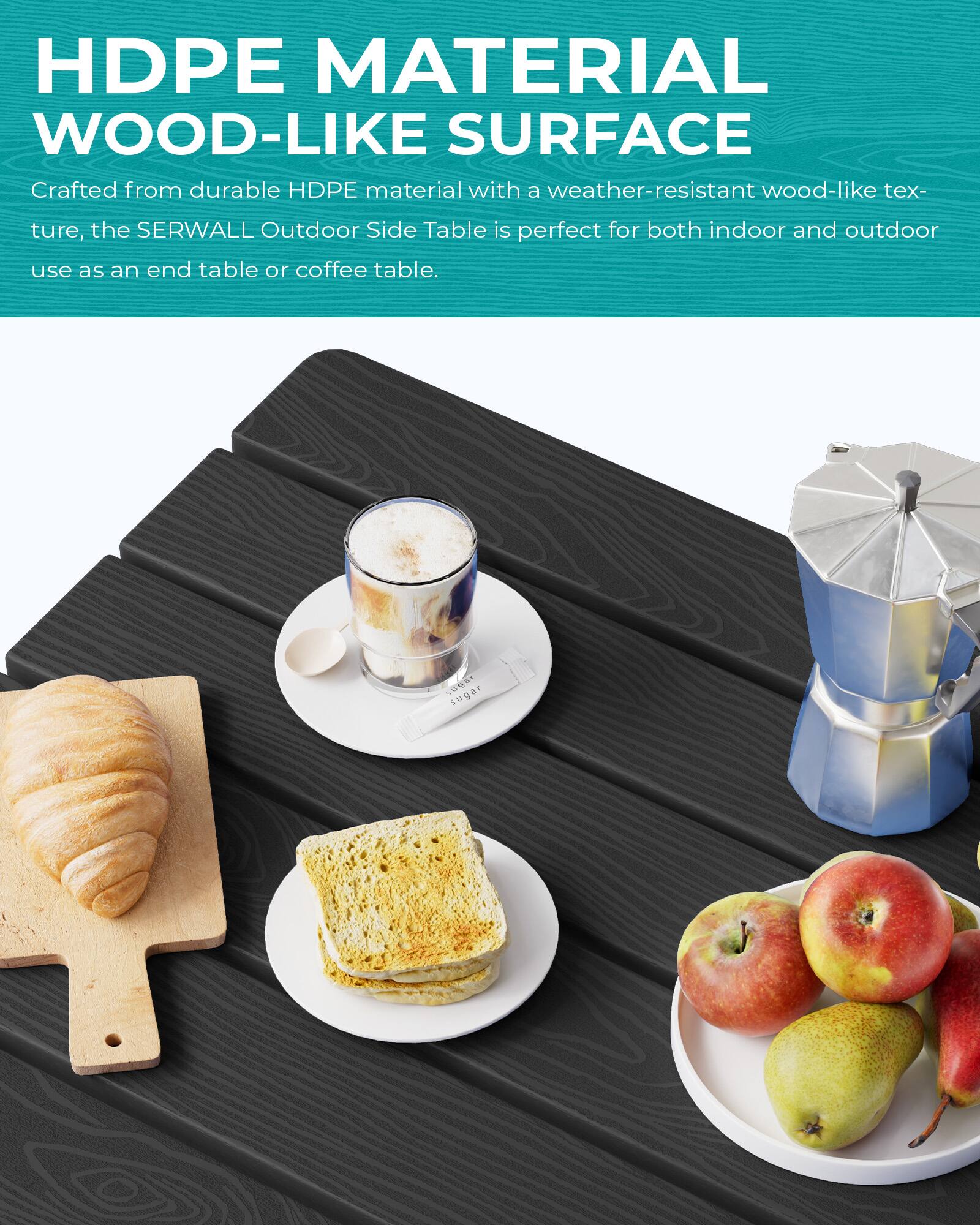 HDPE MATERIAL WOOD-LIKE SURFACE

Crafted from durable HDPE material with a weather-resistant wood-like texture, the SERWALL Outdoor Side Table is perfect for both indoor and outdoor use as an end table or coffee table.