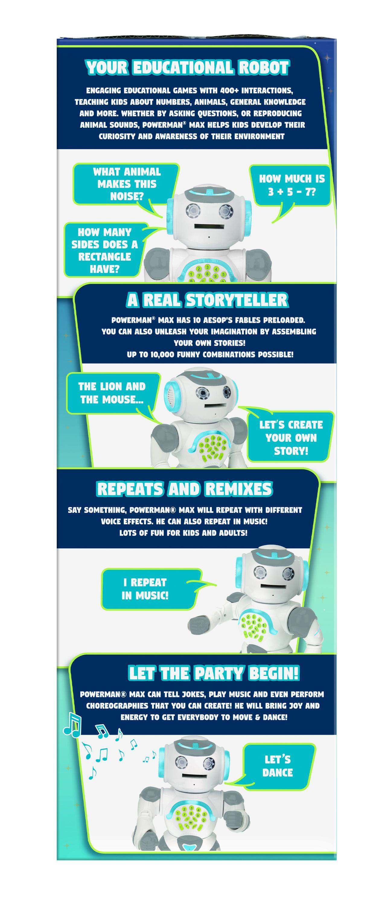 YOUR EDUCATIONAL ROBOT

ENGAGING EDUCATIONAL GAMES WITH 400+ INTERACTIONS, TEACHING KIDS ABOUT NUMBERS, ANIMALS, GENERAL KNOWLEDGE AND MORE. WHETHER BY ASKING QUESTIONS, OR REPRODUCING ANIMAL SOUNDS, POWERMAN' MAX HELPS KIDS DEVELOP THEIR CURIOSITY AND AWARENESS OF THEIR ENVIRONMENT

- WHAT ANIMAL MAKES THIS NOISE?
- HOW MUCH IS 3 + 5 = 7?
- HOW MANY SIDES DOES A RECTANGLE HAVE?

A REAL STORYTELLER

POWERMAN* MAX HAS 10 AESOP'S FABLES PRELOADED. YOU CAN ALSO UNLEASH YOUR IMAGINATION BY ASSEMBLING YOUR OWN STORIES! UP TO 10,000 FUNNY COMBINATIONS POSSIBLE!

- THE LION AND THE MOUSE...
- LET'S CREATE YOUR OWN STORY!

REPEATS AND REMIXES

SAY SOMETHING, POWERMAN* MAX WILL REPEAT WITH DIFFERENT VOICE EFFECTS. CAN ALSO REPEAT IN MUSIC!

- I REPEAT IN MUSIC!

LOTS OF FUN FOR KIDS AND ADULTS!

LET THE PARTY BEGIN!

