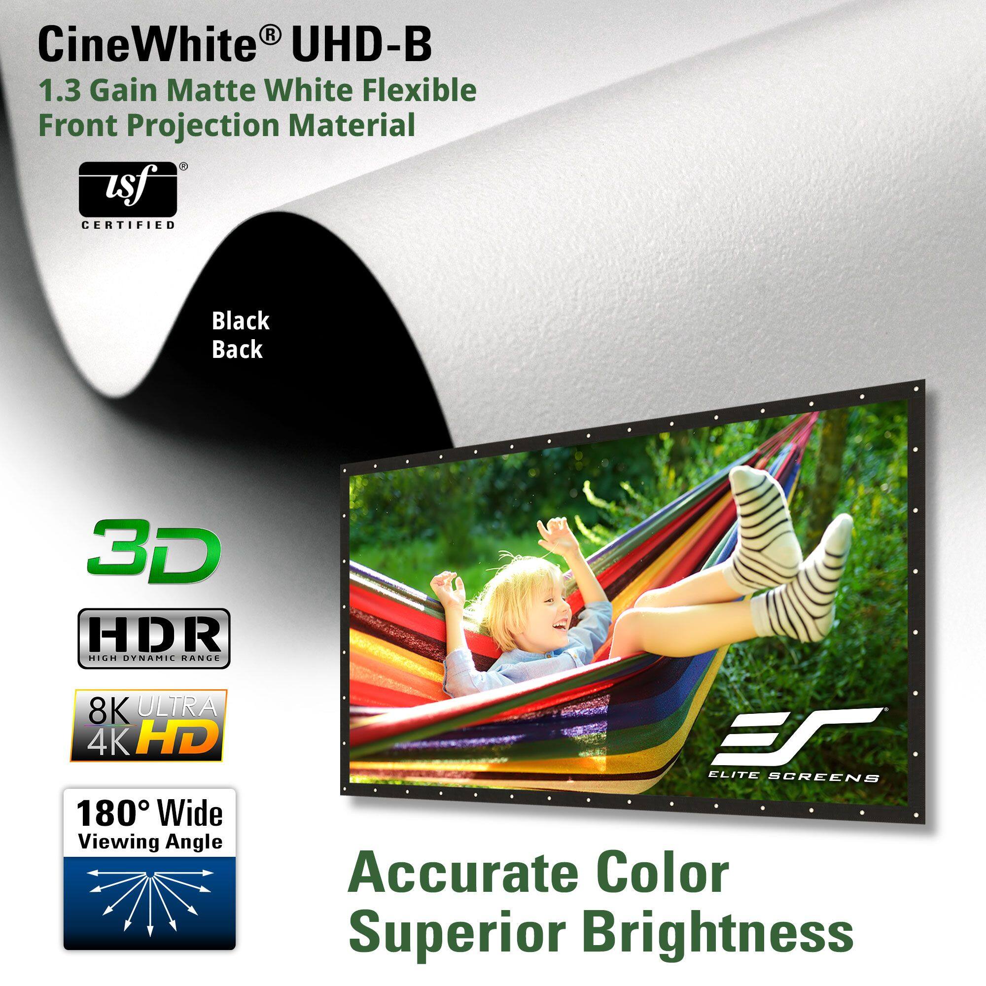 CineWhite® UHD-B  
1.3 Gain Matte White Flexible Front Projection Material  

usf® CERTIFIED  

Black Back  

3D  
HDR  
8K ULTRA 4K HD  
180° Wide Viewing Angle  

Accurate Color  
Superior Brightness  

ELITE SCREENS