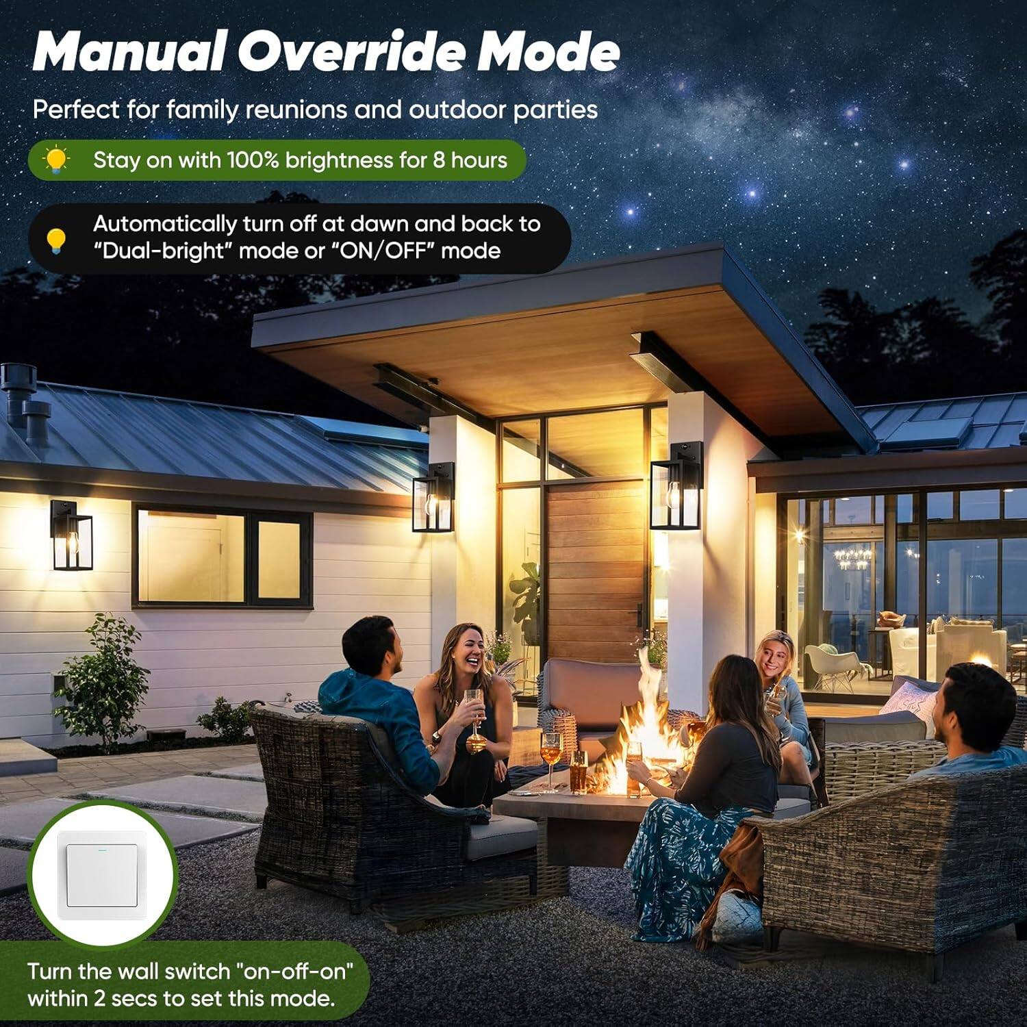 Manual Override Mode  
Perfect for family reunions and outdoor parties  

- Stay on with 100% brightness for 8 hours  
- Automatically turn off at dawn and back to "Dual-bright" mode or "ON/OFF" mode  

Turn the wall switch "on-off-on" within 2 secs to set this mode.