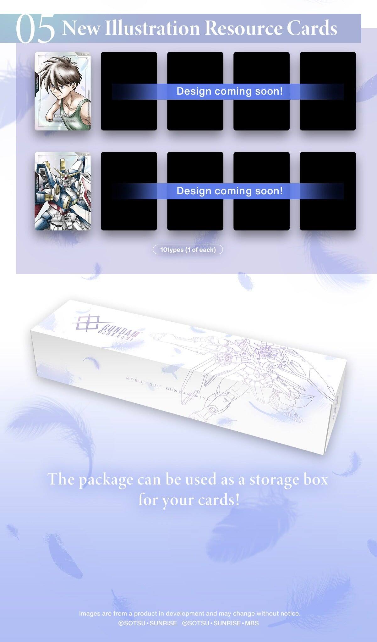05 New Illustration Resource Cards

Design coming soon!  
Design coming soon!  
10 types (1 of each)  
CARB GUNDAM SAHE MOBILE AUIT GUNDAM AM

The package can be used as a storage box for your cards!  
Images are from a product in development and may change without notice.  
SOTSU SUNRISE SOTSU SUNRISE MBS