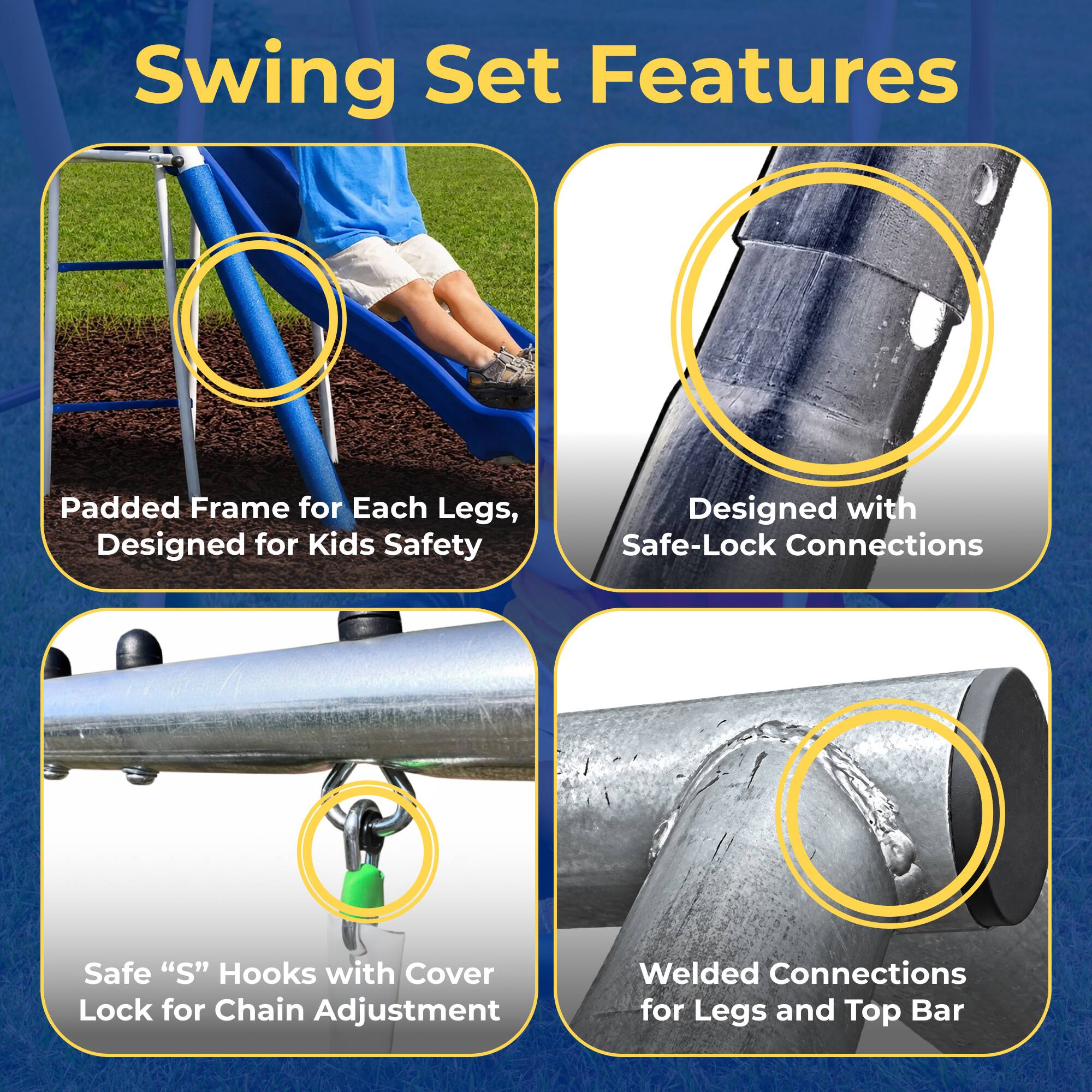 Swing Set Features

- Padded Frame for Each Legs, Designed for Kids Safety
- Designed with Safe-Lock Connections
- Safe "S" Hooks with Cover Lock for Chain Adjustment
- Welded Connections for Legs and Top Bar