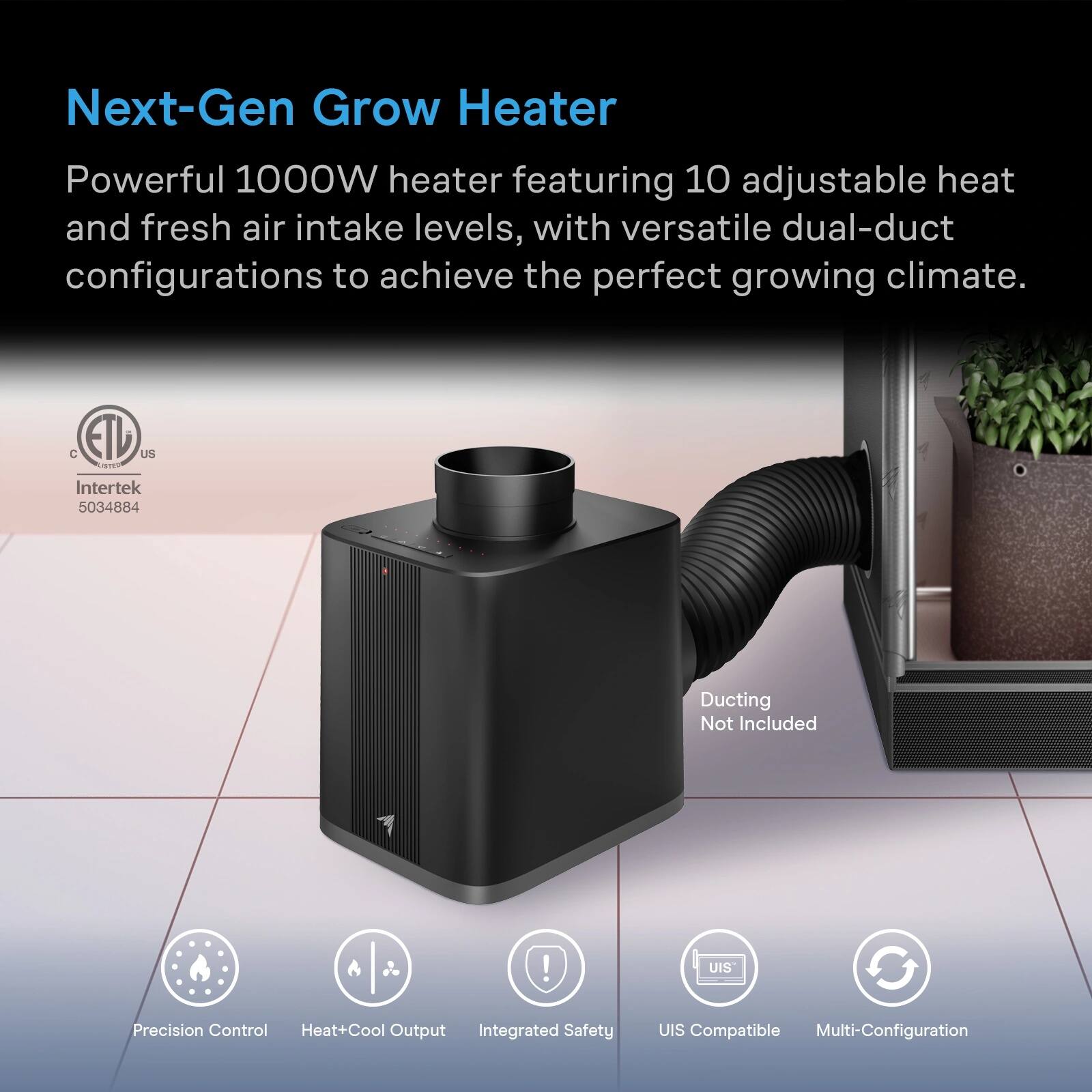 Next-Gen Grow Heater

Powerful 1000W heater featuring 10 adjustable heat and fresh air intake levels, with versatile dual-duct configurations to achieve the perfect growing climate.

C ETL US
Intertek 5034884

Ducting Not Included

Precision Control Heat+Cool Output Integrated Safety
UIS Compatible Multi-Configuration