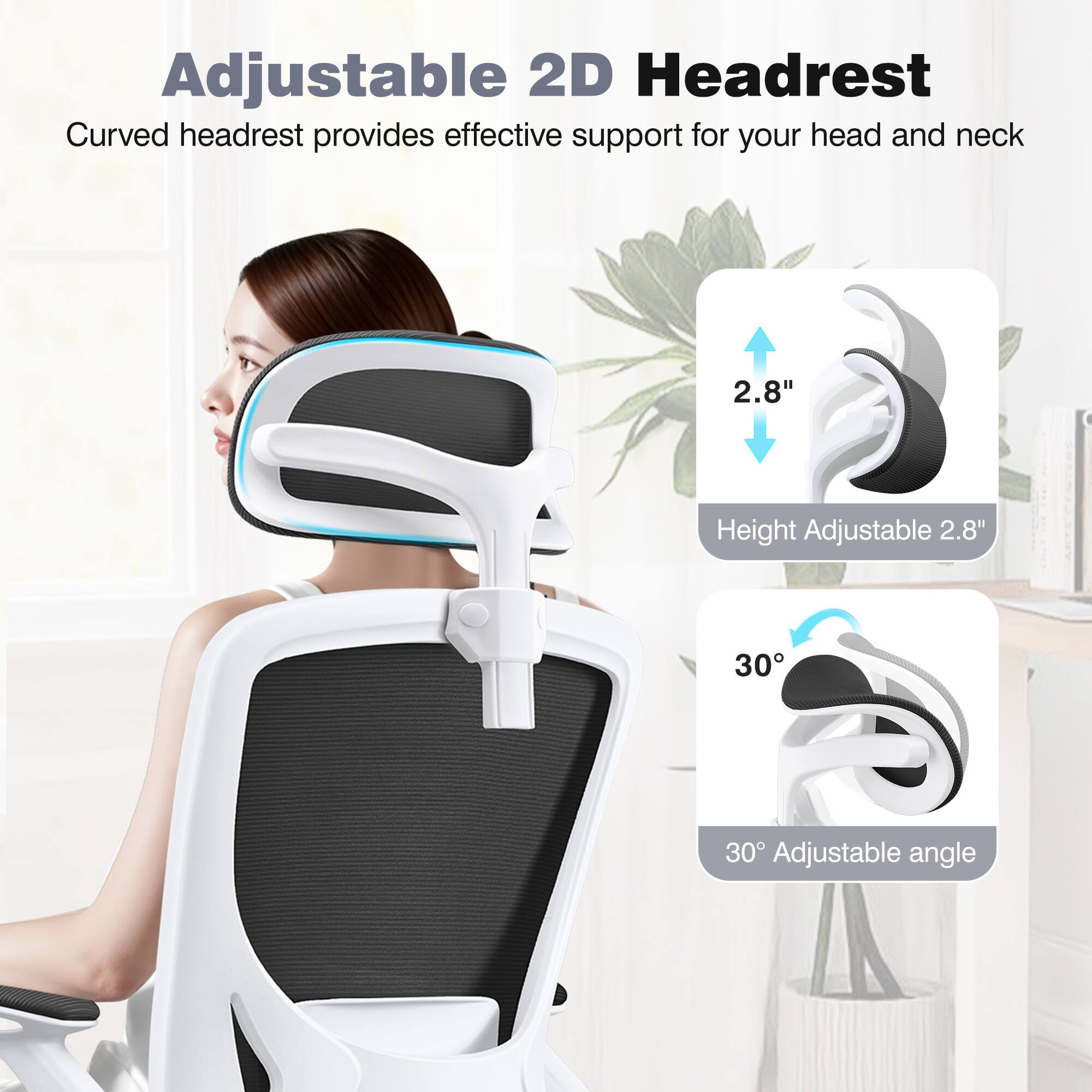 Adjustable 2D Headrest

Curved headrest provides effective support for your head and neck

2.8" Height Adjustable

30° Adjustable angle