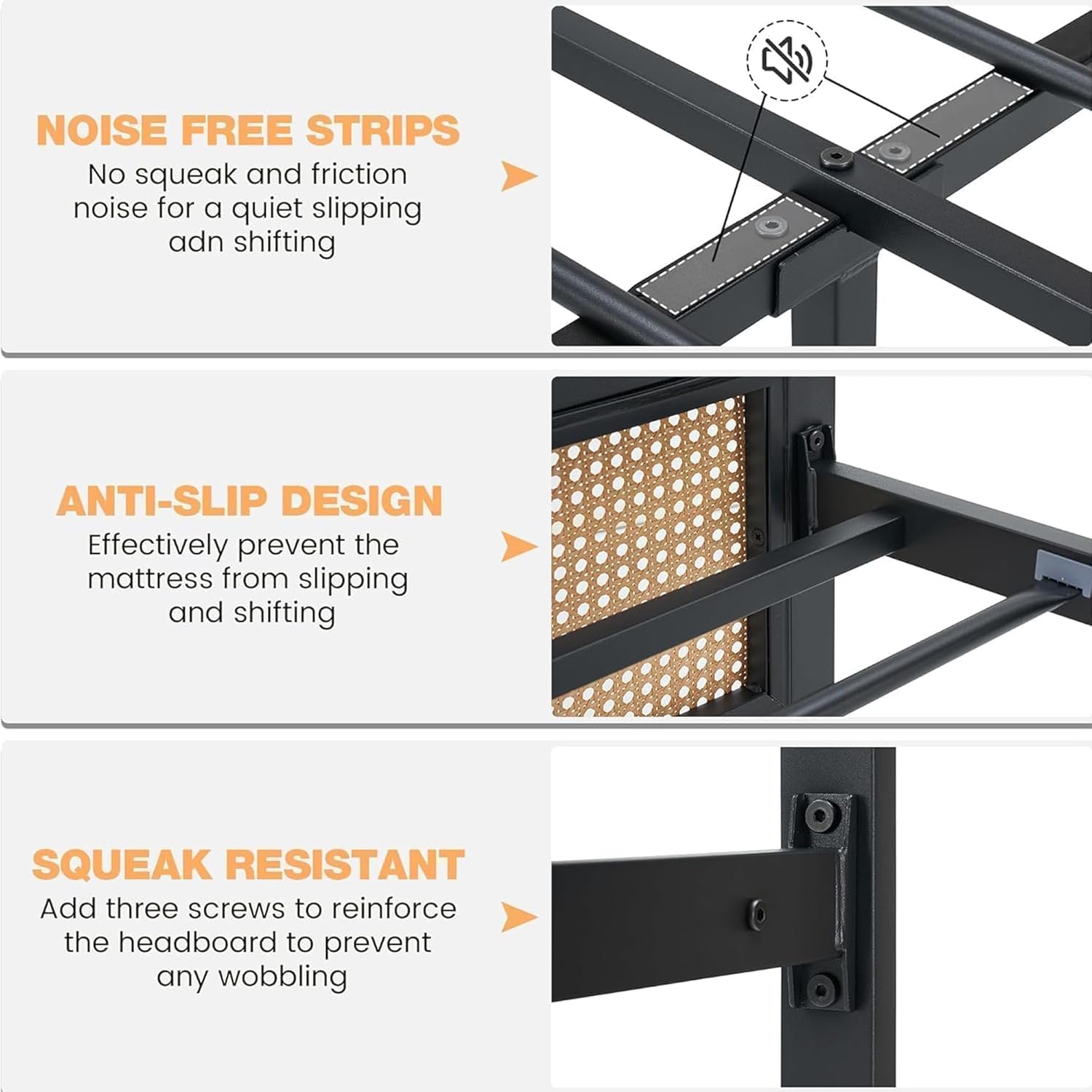**NOISE FREE STRIPS**  
No squeak and friction noise for a quiet slipping and shifting

**ANTI-SLIP DESIGN**  
Effectively prevent the mattress from slipping and shifting

**SQUEAK RESISTANT**  
Add three screws to reinforce the headboard to prevent any wobbling