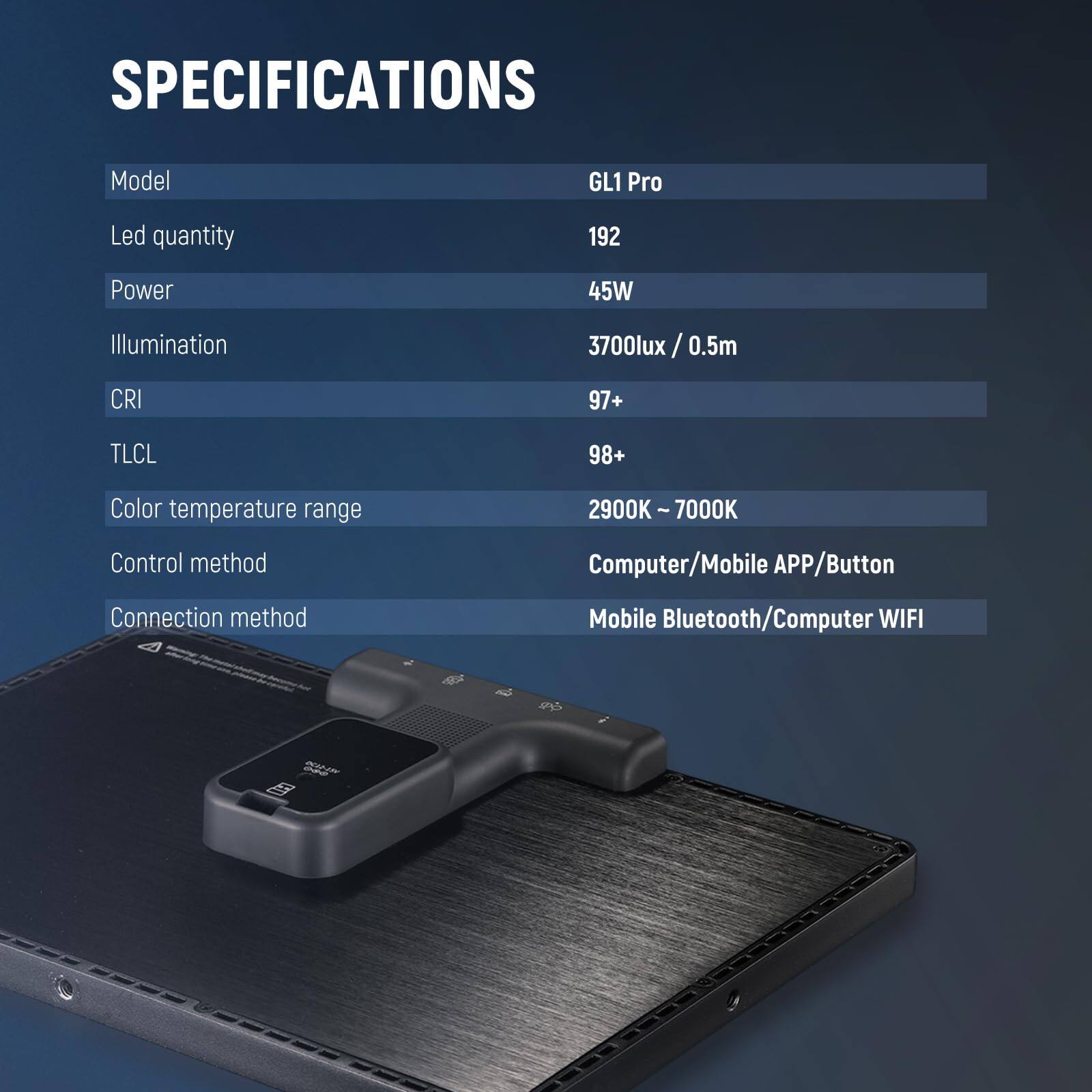 SPECIFICATIONS  
Model: GL1 Pro  
Led quantity: 192  
Power: 45W  
Illumination: 3700lux / 0.5m  
CRI: 97+  
TLCI: 98+  
Color temperature range: 2900K - 7000K  
Control method: Computer/Mobile APP/Button  
Connection method: Mobile Bluetooth/Computer WIFI