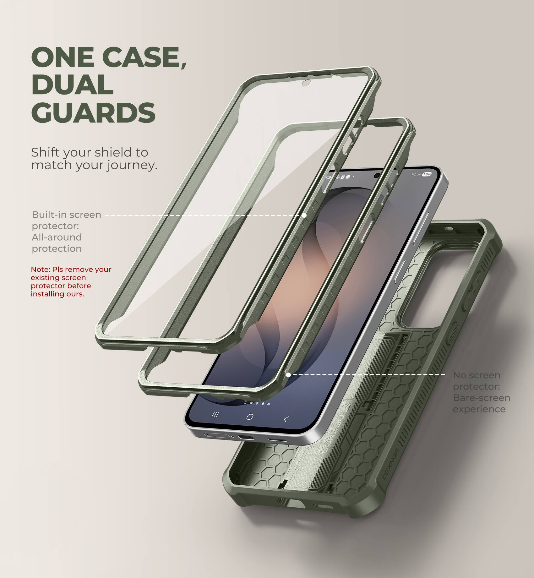 ONE CASE, DUAL GUARDS

Shift your shield to match your journey.

Built-in screen protector: All-around protection

Note: Pls remove your existing screen protector before installing ours.

No screen protector: Bare-screen experience