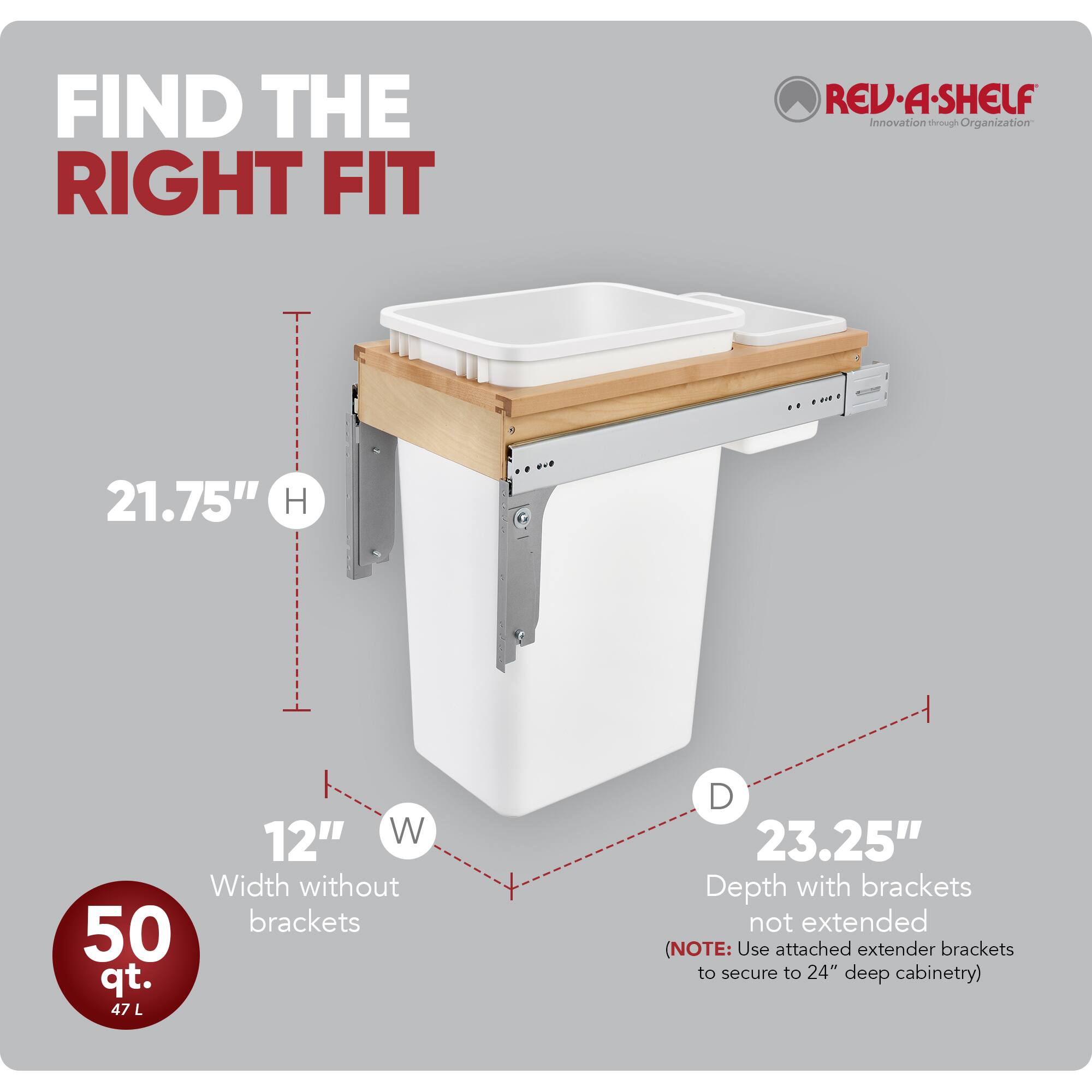 FIND THE RIGHT FIT

RED•A•SHELF  
Innovation through Organization

21.75" H  
12" W  
Width without brackets  
50 qt.  
47 L  
D  
23.25"  
Depth with brackets not extended  
(NOTE: Use attached extender brackets to secure to 24" deep cabinetry)