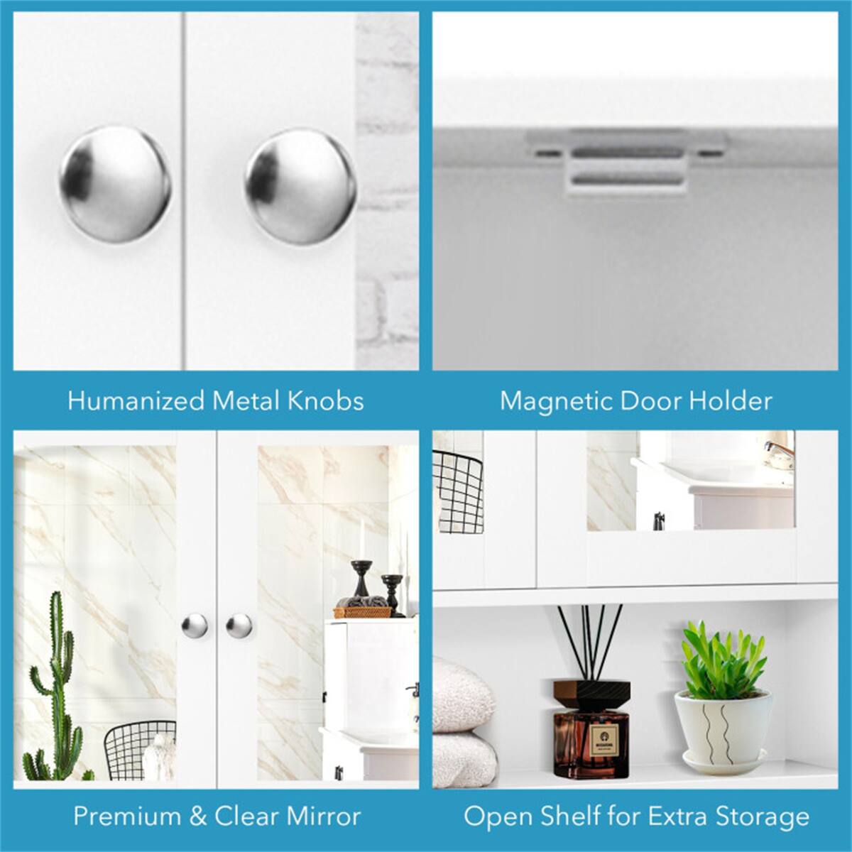 Humanized Metal Knobs  
Magnetic Door Holder  
Premium & Clear Mirror  
Open Shelf for Extra Storage