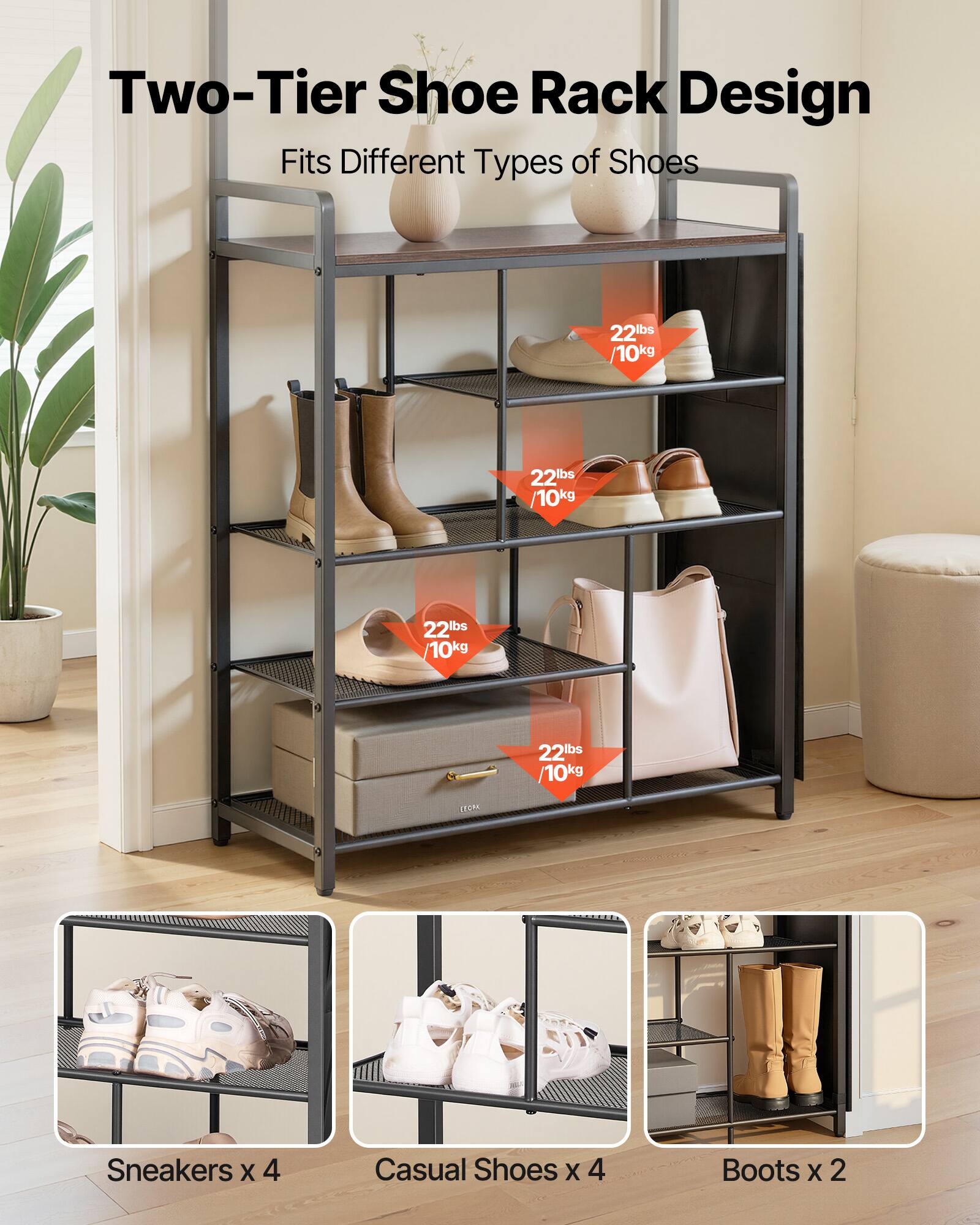 Two-Tier Shoe Rack Design  
Fits Different Types of Shoes  

22lbs / 10kg  

Sneakers x 4  
Casual Shoes x 4  
Boots x 2