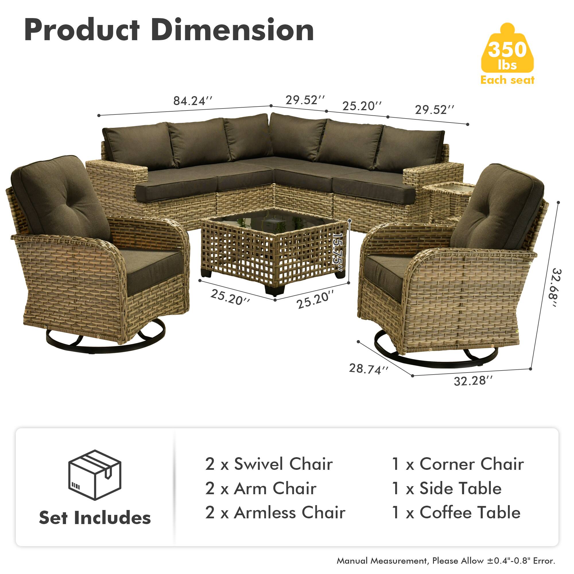 **Product Dimension**

- 350 lbs Each seat
- 84.24" x 29.52" x 25.20" x 29.52" x 25.20" x 15.75" x 25.20" x 32.68" x 28.74" x 32.28"

**Set Includes**

- 2 x Swivel Chair
- 2 x Arm Chair
- 2 x Armless Chair
- 1 x Corner Chair
- 1 x Side Table
- 1 x Coffee Table

*Manual Measurement, Please Allow ±0.4"-0.8" Error.*