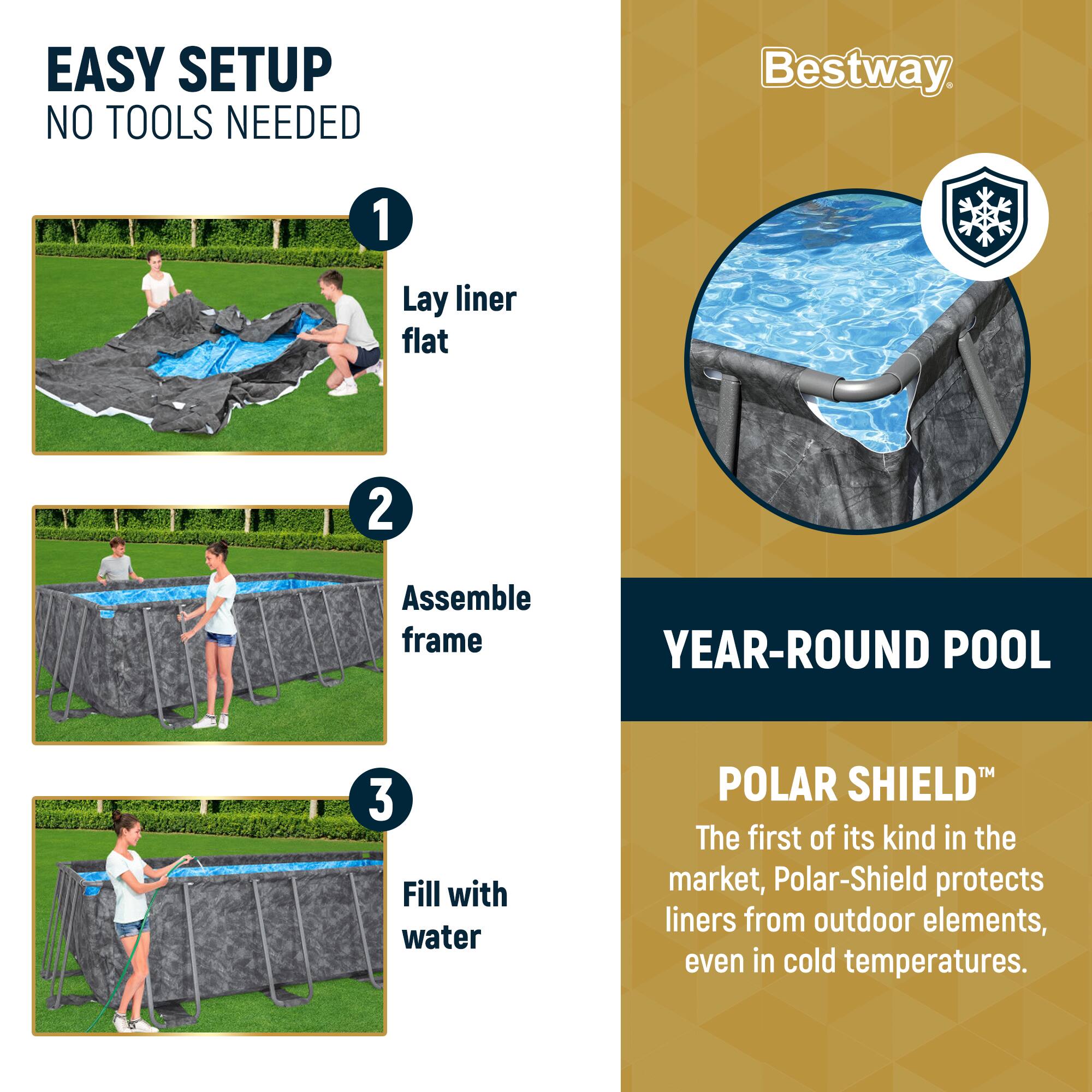 EASY SETUP  
NO TOOLS NEEDED

1. Lay liner flat

2. Assemble frame

3. Fill with water

YEAR-ROUND POOL

POLAR SHIELD™  
The first of its kind in the market, Polar-Shield protects liners from outdoor elements, even in cold temperatures.