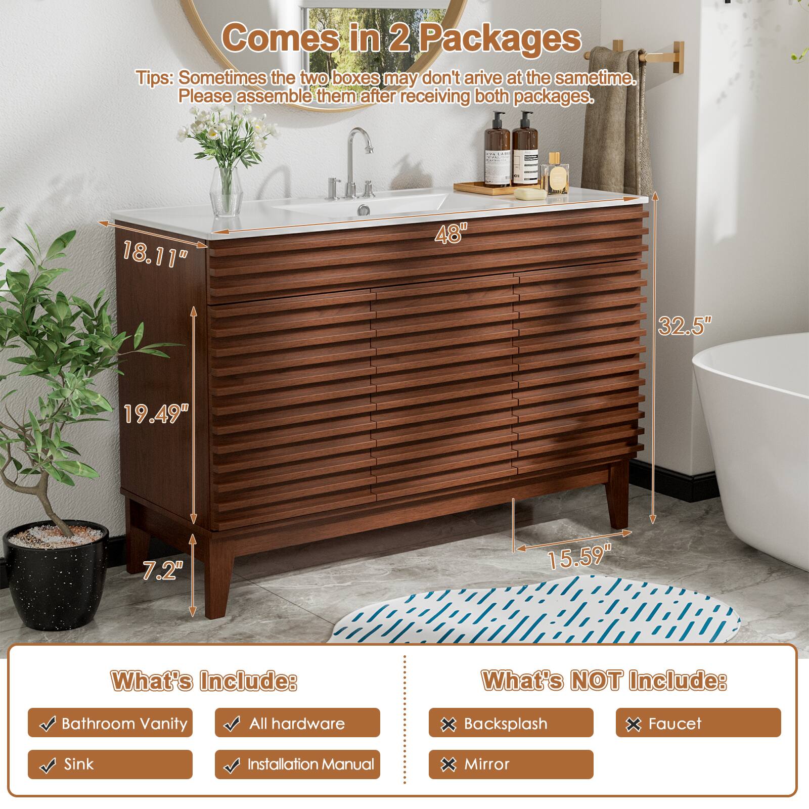 Comes in 2 Packages

Tips: Sometimes the two boxes may not arrive at the same time. Please assemble them after receiving both packages.

18.11" 48" 32.5" 19.49" 7.2" 15.59"

What's Include:
Bathroom Vanity
All hardware
Sink
Installation Manual

What's NOT Include:
Backsplash
Faucet
Mirror