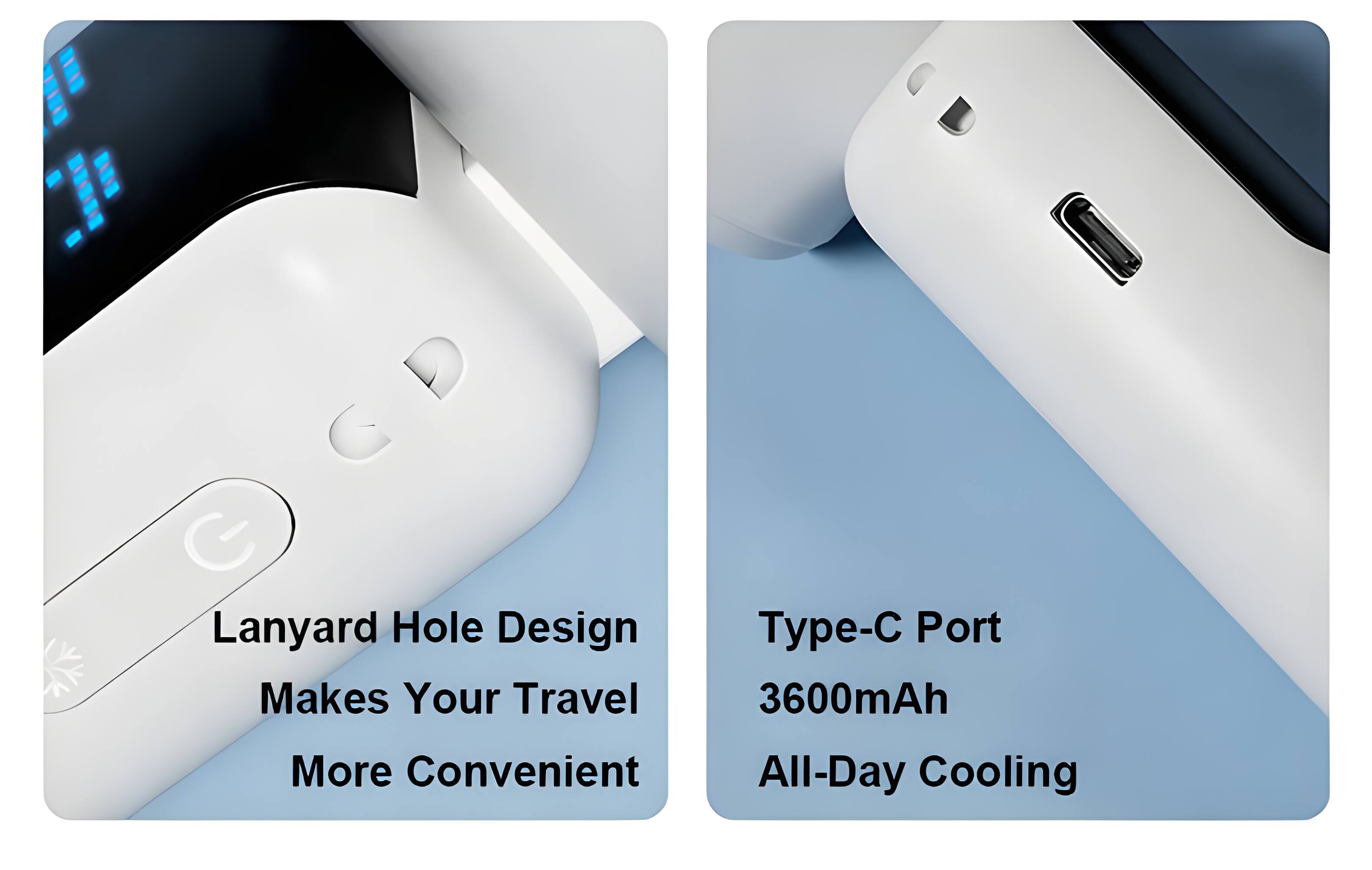 Lanyard Hole Design Makes Your Travel More Convenient  
Type-C Port 3600mAh All-Day Cooling