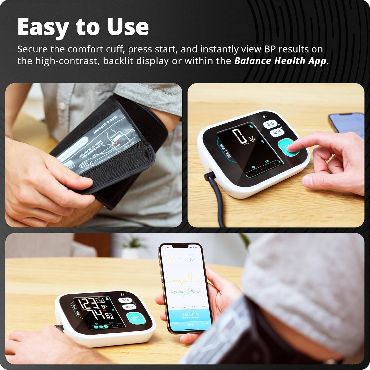 Easy to Use  
Secure the comfort cuff, press start, and instantly view BP results on the high-contrast, backlit display or within the Balance Health App.