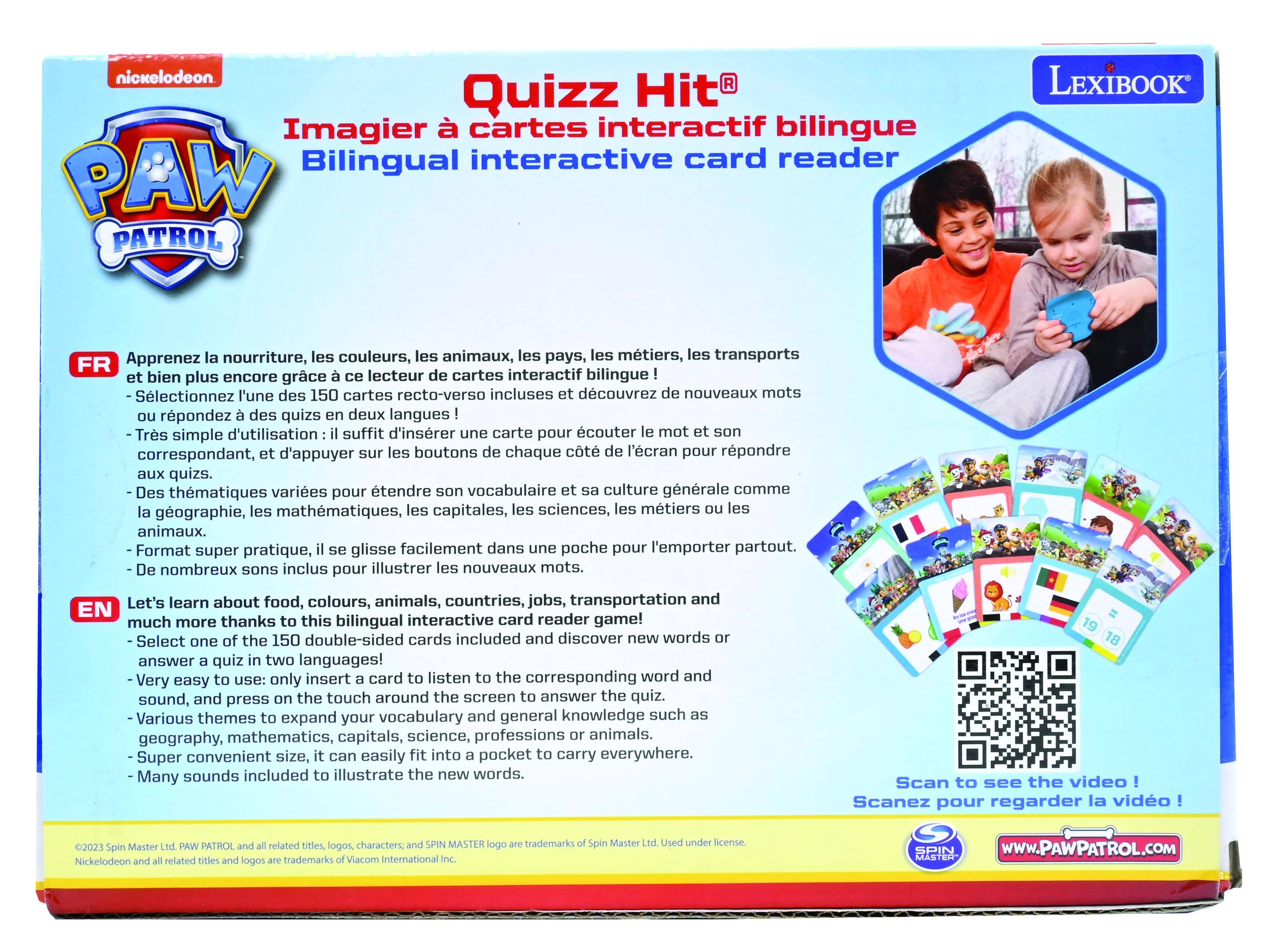 nickelodeon Quizz Hit Imagier cartes interactif bilingue Bilingual interactive card reader PAW PATROL LEXIBOOK Apprenez nourriture, les couleurs, animaux, les pays, les métiers, transports FR bien plus encore grâce lecteur cartes interactif bilingue Sélectionnez l'une des 150 cartes recto-verso incluses découvrez nouveaux mots répondez des quizs deux langues Très simple d'utilisation suffit d'insérer carte pour écouter mot correspondant, d'appuyer boutons chaque côté l'écran pour répondre quizs. Des thèmes variés pour étendre vocabulaire culture générale comme géographie, mathématiques, capitales, sciences, métiers animaux. Format super pratique, glisse facilement dans poche pour l'emporter partout. nombreux sons inclus pour illustrer nouveaux mots. Let's learn about food, colours, animals, countries, jobs, transportation and EN much more thanks this bilingual interactive card reader game! Select the 150 double-sided cards included and discover new words or answer a quiz in two languages! Very easy to use: only insert a card to listen to the