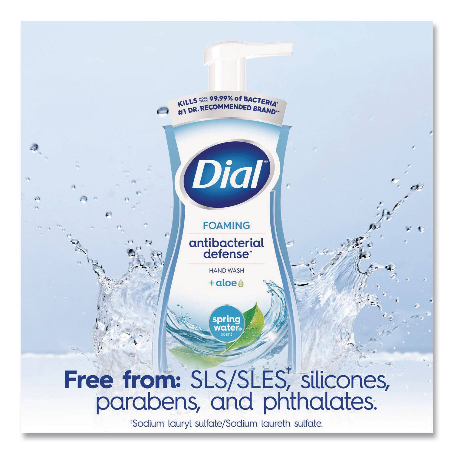 C 99.99% of BACTERIA* DR. RECOMMENDED BRAND* #1 Dial FOAMING antibacterial defense HAND WASH + aloe spring water scent Free from: SLS/SLES, silicones, parabens, and phthalates. Sodium lauryl sulfate/Sodium laureth sulfate.