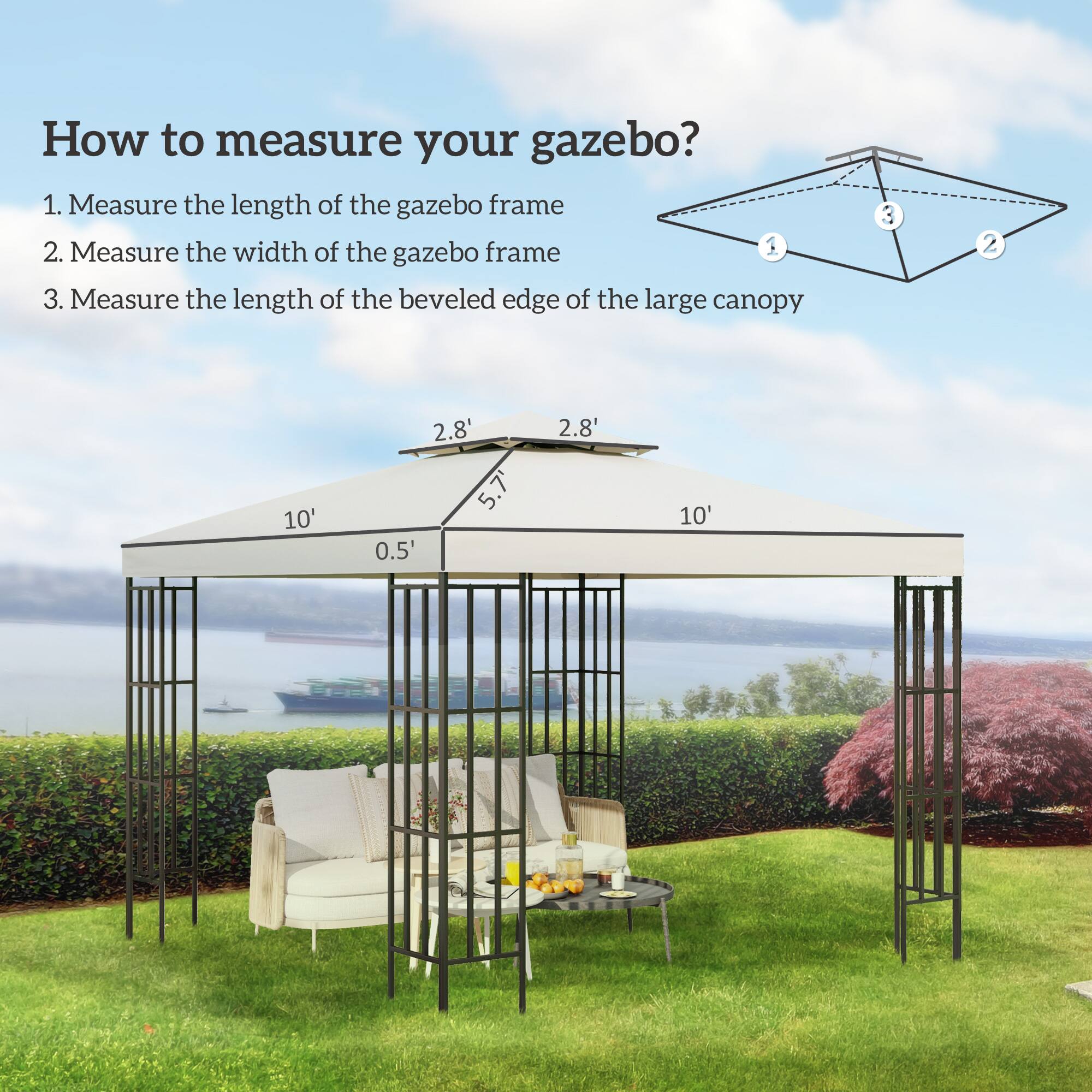 How to measure your gazebo?

1. Measure the length of the gazebo frame
2. Measure the width of the gazebo frame
3. Measure the length of the beveled edge of the large canopy

- Length of the gazebo frame: 10'
- Width of the gazebo frame: 5.7'
- Beveled edge of the large canopy: 2.8' on each side
- Overhang: 0.5' on each side