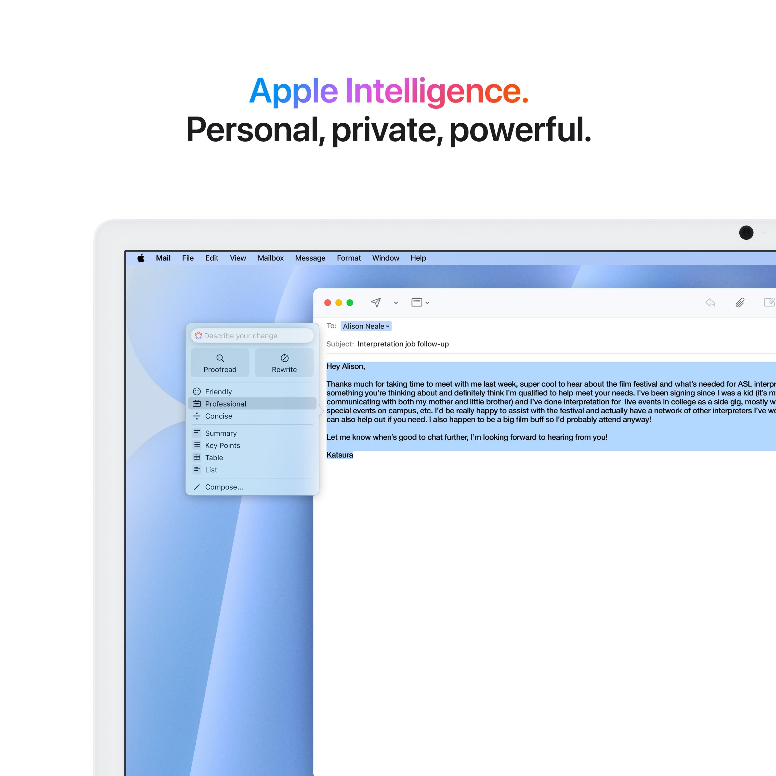 Apple Intelligence. Personal, private, powerful.
Mail Follow-up View Mailbow Message Format Window Help
Describe your change to Alison Neale:
Subject: Interpretation follow-up
Proofread Rewrite:
Hey Alison,
Friendly, professional, concise summary:
Key Points:
Table List:
Thanks much for taking time to meet with me. It was super cool to hear about the Sim festival and what's needed for ASIL interpretation. I'm definitely thinking about it and believe I'm qualified to help meet your needs. I've been signing since WIES a kal I'S 1 and have been communicating with both my mother and little brother. I've also done interpretation for various events in college as a side gig, mostly for special events on campus. I would be really happy to assist with the festival and have a network of other interpreters I can also help you with if you need. Additionally, I happen to be available for the big Tam Tsuft 3. I'd probably amend anyway. Let me know when it's good to chat further. I'm looking forward to hearing from you.