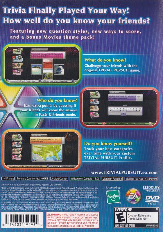 **Trivia Finally Played Your Way! How well do you know your friends?**

Featuring new question styles, new ways to score, and a bonus Movies theme pack!

**What do you know?**
Challenge your friends with the original TRIVIAL PURSUIT game.

**Who do you know?**
Earn extra points by guessing if your friends will know the answer in Facts & Friends mode.

**Do you know yourself?**
Track your best categories over time with your custom TRIVIAL PURSUIT Profile.

[www.TRIVIALPURSUIT.ea.com](http://www.TRIVIALPURSUIT.ea.com)

**Players:**
1-4 Players

**Memory Card (for PS2) - 91KB**

**Analog Control**

**Widescreen Capable (16:9)**

**Vibration Function**

**Multitap (for PS2) - 1-4 Players**

**Electronic Arts Inc. 2009 Redwood Shores Parkway, Redwood City, CA 94065**

**Electronic Rights Reserved Published by Electronic Arts Inc. under license from Hasbro, Inc.**

**Licensed by:**
Hasbro
EA
Dolby Pro Logic II

**