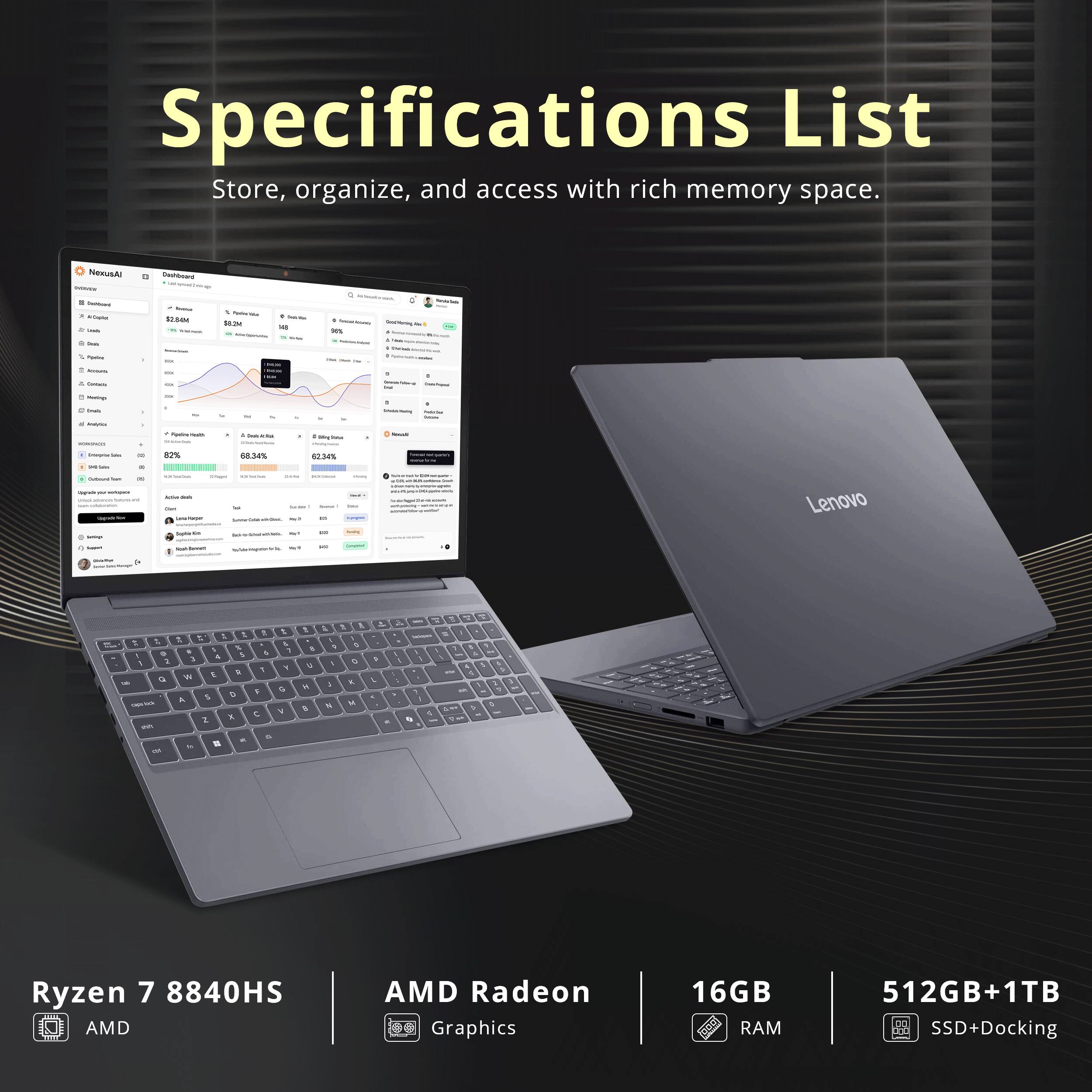 Specifications List  
Store, organize, and access with rich memory space.  

Lenovo  
Ryzen 7 8840HS  
AMD Radeon Graphics  
16GB RAM  
512GB+1TB SSD+Docking