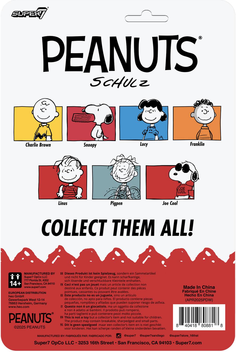 **PEANUTS**  
**SCHULZ**

- Charlie Brown
- Snoopy
- Lucy
- Franklin
- Linus
- Pigpen
- Joe Cool

**COLLECT THEM ALL!**

---

**MANUFACTURED BY**  
Super7 OpCo LLC  
777 Florida St. #202  
San Francisco, CA 94110  
www.super7.com

**EUROPEAN DISTRIBUTION**  
heo GmbH  
GewerbePark West 12-14  
76863 Herxheim, Germany  
www.heo.com

**14+**

---

Dieses Produkt ist kein Spielzeug, sondern ein Sammelartikel. Es kann scharfkantige, sich lösende und verschluckbare Kleinteile enthalten.  
Ceci n'est pas un jouet mais un article de collection. Ce produit peut contenir des pièces pointues, cassantes et des petits éléments pouvant être avalés.  
Este producto no es un juguete, sino un artículo de colección. Puede contener piezas pequeñas, rompibles y afiladas que pueden suponer un riesgo de asfixia.  
