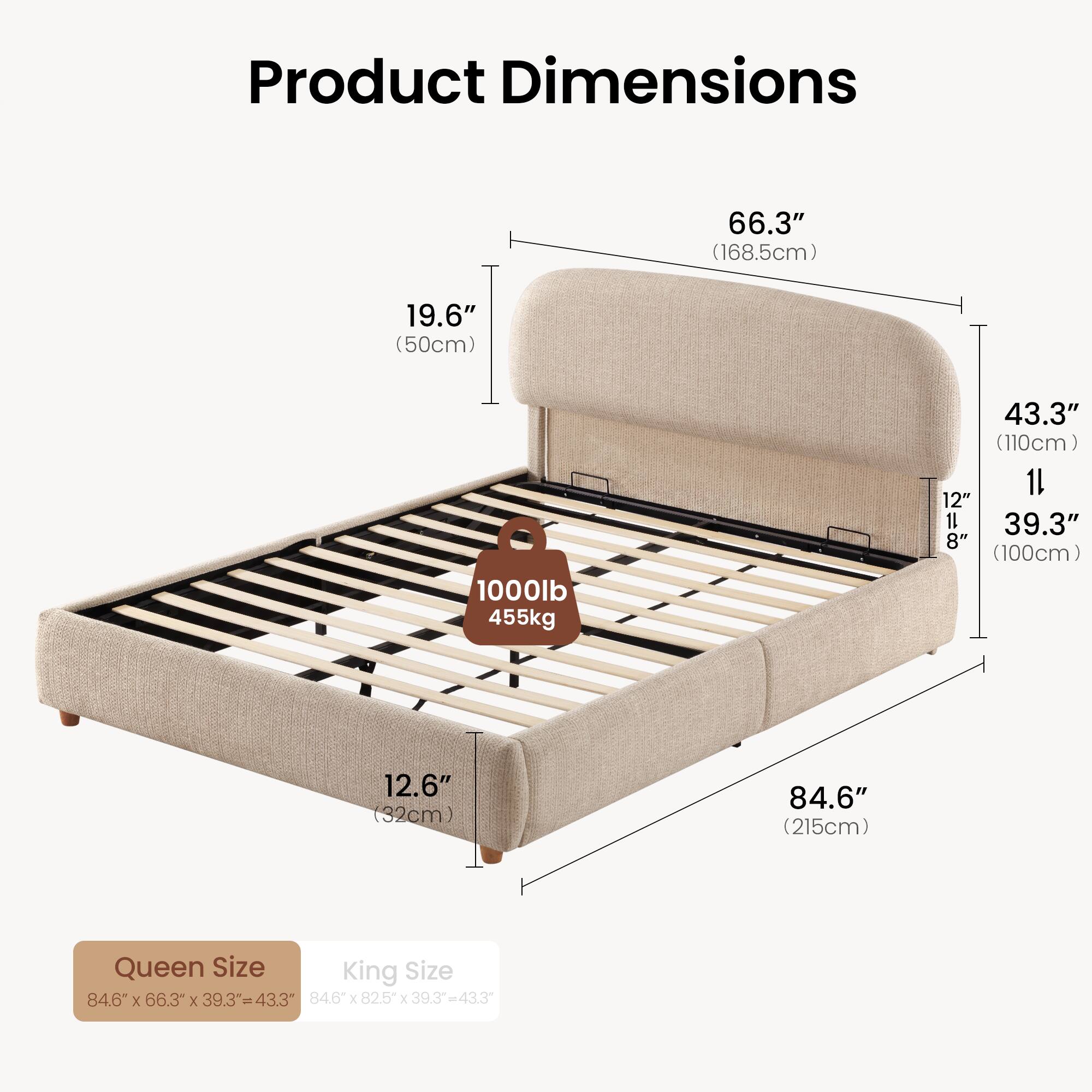 Product Dimensions

66.3" (168.5cm)  
19.6" (50cm)  
1000lb 455kg  
43.3" (110cm)  
11 12" 11 39.3" 8" (100cm)  
12.6" (32cm)  
84.6" (215cm)  

Queen Size  
84.6" X 66.3" X 39.3" = 43.3"  

King Size  
84.6" X 82.5" X 39.3" = 43.3"