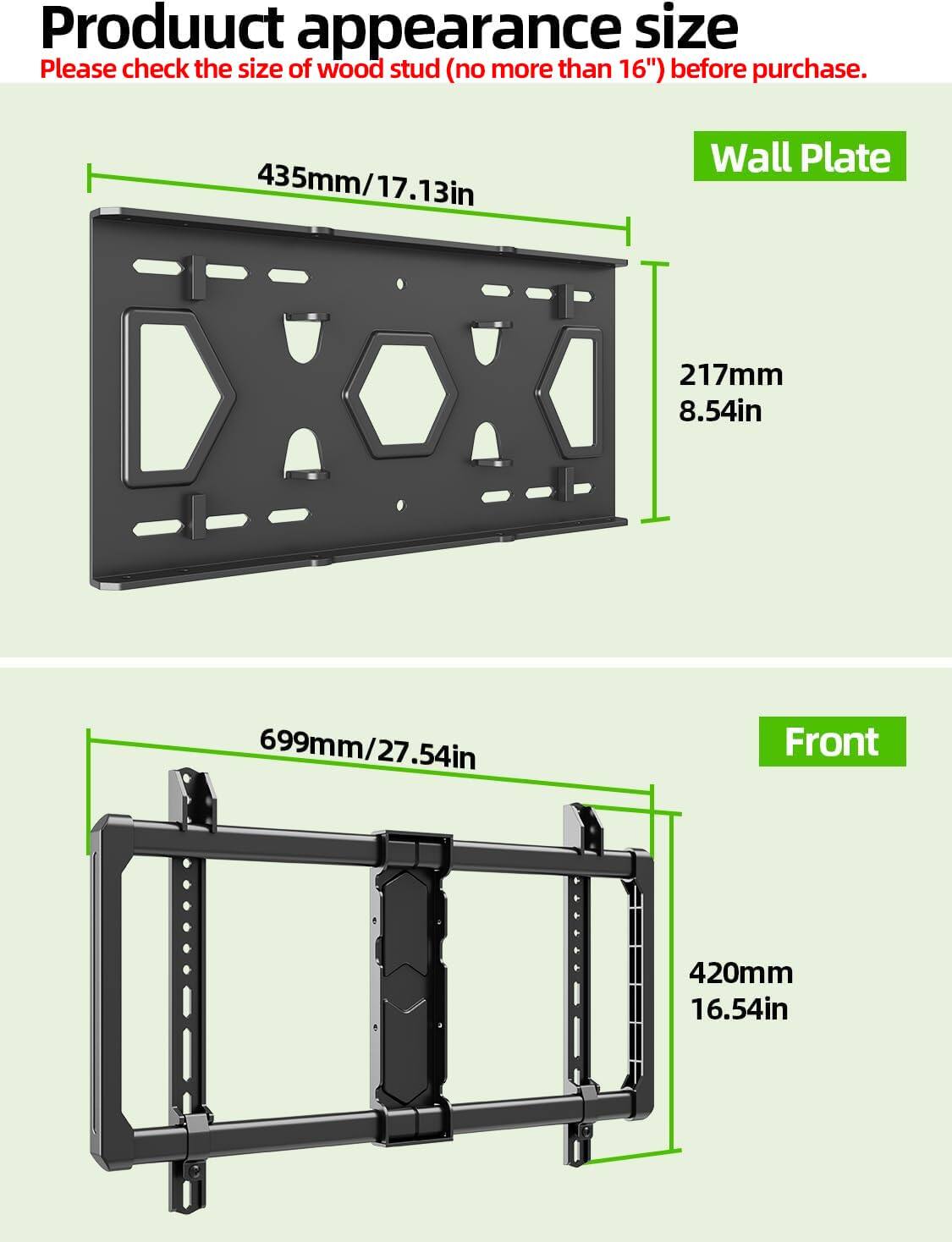 Product appearance size  
Please check the size of wood stud (no more than 16") before purchase.

Wall Plate  
435mm/17.13in  
217mm/8.54in

Front  
699mm/27.54in  
420mm/16.54in